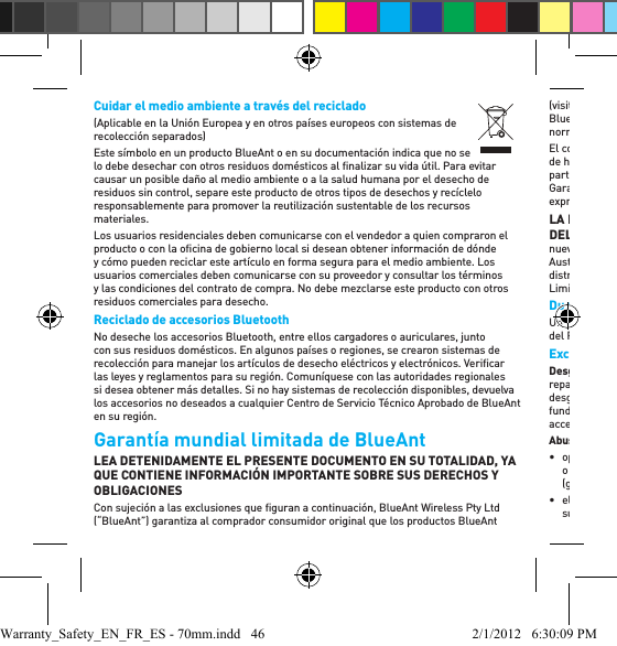 Cuidar el medio ambiente a través del reciclado(Aplicable en la Unión Europea y en otros países europeos con sistemas de recolección separados)Este símbolo en un producto BlueAnt o en su documentación indica que no se lo debe desechar con otros residuos domésticos al ﬁ nalizar su vida útil. Para evitar causar un posible daño al medio ambiente o a la salud humana por el desecho de residuos sin control, separe este producto de otros tipos de desechos y recíclelo responsablemente para promover la reutilización sustentable de los recursos materiales.Los usuarios residenciales deben comunicarse con el vendedor a quien compraron el producto o con la oﬁ cina de gobierno local si desean obtener información de dónde y cómo pueden reciclar este artículo en forma segura para el medio ambiente. Los usuarios comerciales deben comunicarse con su proveedor y consultar los términos y las condiciones del contrato de compra. No debe mezclarse este producto con otros residuos comerciales para desecho.Reciclado de accesorios Bluetooth No deseche los accesorios Bluetooth, entre ellos cargadores o auriculares, junto con sus residuos domésticos. En algunos países o regiones, se crearon sistemas de recolección para manejar los artículos de desecho eléctricos y electrónicos. Veriﬁ car las leyes y reglamentos para su región. Comuníquese con las autoridades regionales si desea obtener más detalles. Si no hay sistemas de recolección disponibles, devuelva los accesorios no deseados a cualquier Centro de Servicio Técnico Aprobado de BlueAnt en su región.Garantía mundial limitada de BlueAnt LEA DETENIDAMENTE EL PRESENTE DOCUMENTO EN SU TOTALIDAD, YA QUE CONTIENE INFORMACIÓN IMPORTANTE SOBRE SUS DERECHOS Y OBLIGACIONESCon sujeción a las exclusiones que ﬁ guran a continuación, BlueAnt Wireless Pty Ltd (“BlueAnt”) garantiza al comprador consumidor original que los productos BlueAnt (visite www.blueantwireless.com para conocer la lista completa de los productos BlueAnt) no presentan defectos en los materiales ni en la mano de obra en situaciones normales de uso por parte del consumidor durante el período indicado a continuación. El comprador consumidor original reconoce que BlueAnt no ha realizado aﬁ rmaciones de hecho, promesas ni declaraciones respecto de los Productos y que estas no forman parte de la negociación. Las descripciones de los Productos cubiertos por la presente Garantía Limitada son para ﬁ nes de referencia exclusivamente, y no existe garantía expresa o implícita de que los Productos se ajustan a la descripción. LA PRESENTE GARANTÍA LIMITADA ES UN RECURSO ÚNICO Y EXCLUSIVO DEL CONSUMIDOR y se aplica, según se explica a continuación, a los Productos nuevos adquiridos por los consumidores en los Estados Unidos de América, Canadá, Australia, Nueva Zelanda u otros territorios o países en los que se haya designado un distribuidor autorizado de BlueAnt y que estén acompañados por la presente Garantía Limitada. Duración de la coberturaUn (1) año a partir de la fecha de compra por parte del comprador consumidor original del Producto.ExclusionesDesgaste natural: Se excluyen de la cobertura el mantenimiento periódico, la reparación y el reemplazo de productos consumibles de vida útil limitada debido al desgaste natural (por ej.: protectores de micrófonos, almohadillas para los oídos, fundas de gomaespuma de auriculares, acabados decorativos, baterías y otros accesorios). Abuso y uso inadecuado: Los defectos o daños que resulten de:• operación y almacenamiento inadecuados, abuso o uso inadecuado, accidentes o negligencia, incluidos, de manera enunciativa pero no limitativa, el daño físico (grietas, rayones, etc.) a la superﬁ cie del producto;• el contacto con líquidos, agua, lluvia, humedad extrema o sudor excesivo, arena, suciedad o semejantes, calor extremo o comida;Warranty_Safety_EN_FR_ES - 70mm.indd   46 2/1/2012   6:30:09 PM