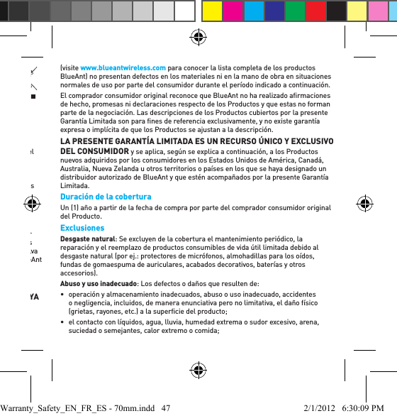 Cuidar el medio ambiente a través del reciclado(Aplicable en la Unión Europea y en otros países europeos con sistemas de recolección separados)Este símbolo en un producto BlueAnt o en su documentación indica que no se lo debe desechar con otros residuos domésticos al ﬁ nalizar su vida útil. Para evitar causar un posible daño al medio ambiente o a la salud humana por el desecho de residuos sin control, separe este producto de otros tipos de desechos y recíclelo responsablemente para promover la reutilización sustentable de los recursos materiales.Los usuarios residenciales deben comunicarse con el vendedor a quien compraron el producto o con la oﬁ cina de gobierno local si desean obtener información de dónde y cómo pueden reciclar este artículo en forma segura para el medio ambiente. Los usuarios comerciales deben comunicarse con su proveedor y consultar los términos y las condiciones del contrato de compra. No debe mezclarse este producto con otros residuos comerciales para desecho.Reciclado de accesorios Bluetooth No deseche los accesorios Bluetooth, entre ellos cargadores o auriculares, junto con sus residuos domésticos. En algunos países o regiones, se crearon sistemas de recolección para manejar los artículos de desecho eléctricos y electrónicos. Veriﬁ car las leyes y reglamentos para su región. Comuníquese con las autoridades regionales si desea obtener más detalles. Si no hay sistemas de recolección disponibles, devuelva los accesorios no deseados a cualquier Centro de Servicio Técnico Aprobado de BlueAnt en su región.Garantía mundial limitada de BlueAnt LEA DETENIDAMENTE EL PRESENTE DOCUMENTO EN SU TOTALIDAD, YA QUE CONTIENE INFORMACIÓN IMPORTANTE SOBRE SUS DERECHOS Y OBLIGACIONESCon sujeción a las exclusiones que ﬁ guran a continuación, BlueAnt Wireless Pty Ltd (“BlueAnt”) garantiza al comprador consumidor original que los productos BlueAnt (visite www.blueantwireless.com para conocer la lista completa de los productos BlueAnt) no presentan defectos en los materiales ni en la mano de obra en situaciones normales de uso por parte del consumidor durante el período indicado a continuación. El comprador consumidor original reconoce que BlueAnt no ha realizado aﬁ rmaciones de hecho, promesas ni declaraciones respecto de los Productos y que estas no forman parte de la negociación. Las descripciones de los Productos cubiertos por la presente Garantía Limitada son para ﬁ nes de referencia exclusivamente, y no existe garantía expresa o implícita de que los Productos se ajustan a la descripción. LA PRESENTE GARANTÍA LIMITADA ES UN RECURSO ÚNICO Y EXCLUSIVO DEL CONSUMIDOR y se aplica, según se explica a continuación, a los Productos nuevos adquiridos por los consumidores en los Estados Unidos de América, Canadá, Australia, Nueva Zelanda u otros territorios o países en los que se haya designado un distribuidor autorizado de BlueAnt y que estén acompañados por la presente Garantía Limitada. Duración de la coberturaUn (1) año a partir de la fecha de compra por parte del comprador consumidor original del Producto.ExclusionesDesgaste natural: Se excluyen de la cobertura el mantenimiento periódico, la reparación y el reemplazo de productos consumibles de vida útil limitada debido al desgaste natural (por ej.: protectores de micrófonos, almohadillas para los oídos, fundas de gomaespuma de auriculares, acabados decorativos, baterías y otros accesorios). Abuso y uso inadecuado: Los defectos o daños que resulten de:•  operación y almacenamiento inadecuados, abuso o uso inadecuado, accidentes o negligencia, incluidos, de manera enunciativa pero no limitativa, el daño físico (grietas, rayones, etc.) a la superﬁ cie del producto;•  el contacto con líquidos, agua, lluvia, humedad extrema o sudor excesivo, arena, suciedad o semejantes, calor extremo o comida;Warranty_Safety_EN_FR_ES - 70mm.indd   47 2/1/2012   6:30:09 PM