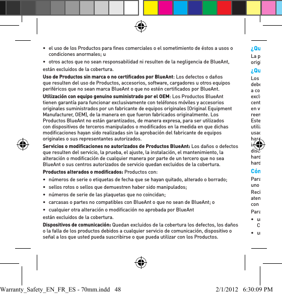 •  el uso de los Productos para ﬁ nes comerciales o el sometimiento de éstos a usos o condiciones anormales; u•  otros actos que no sean responsabilidad ni resulten de la negligencia de BlueAnt,están excluidos de la cobertura.Uso de Productos sin marca o no certiﬁ cados por BlueAnt: Los defectos o daños que resulten del uso de Productos, accesorios, software, cargadores u otros equipos periféricos que no sean marca BlueAnt o que no estén certiﬁ cados por BlueAnt. Utilización con equipo genuino suministrado por el OEM: Los Productos BlueAnt tienen garantía para funcionar exclusivamente con teléfonos móviles y accesorios originales suministrados por un fabricante de equipos originales (Original Equipment Manufacturer, OEM), de la manera en que fueron fabricados originalmente. Los Productos BlueAnt no están garantizados, de manera expresa, para ser utilizados con dispositivos de terceros manipulados o modiﬁ cados en la medida en que dichas modiﬁ caciones hayan sido realizadas sin la aprobación del fabricante de equipos originales o sus representantes autorizados.Servicios o modiﬁ caciones no autorizados de Productos BlueAnt: Los daños o defectos que resulten del servicio, la prueba, el ajuste, la instalación, el mantenimiento, la alteración o modiﬁ cación de cualquier manera por parte de un tercero que no sea BlueAnt o sus centros autorizados de servicio quedan excluidos de la cobertura. Productos alterados o modiﬁ cados: Productos con: •  números de serie o etiquetas de fecha que se hayan quitado, alterado o borrado;•  sellos rotos o sellos que demuestren haber sido manipulados; •  números de serie de las plaquetas que no coincidan; •  carcasas o partes no compatibles con BlueAnt o que no sean de BlueAnt; o •  cualquier otra alteración o modiﬁ cación no aprobada por BlueAntestán excluidos de la cobertura. Dispositivos de comunicación: Quedan excluidos de la cobertura los defectos, los daños o la falla de los productos debidos a cualquier servicio de comunicación, dispositivo o señal a los que usted pueda suscribirse o que pueda utilizar con los Productos.¿Quién tiene cobertura? La presente Garantía Limitada se extiende solamente al comprador consumidor original, y no es transferible.¿Qué hará BlueAnt? Los consumidores que consideren que sus Productos BlueAnt son defectuosos deberán comunicarse con los centros autorizados de servicio al cliente que se indican a continuación. BlueAnt conﬁ rmará que los productos son defectuosos, según su exclusivo criterio, luego de que se los someta a pruebas por parte de BlueAnt o sus centros de servicio autorizados. Si se comprueba que un producto es defectuoso en virtud de los términos de esta Garantía Limitada, BlueAnt tendrá la opción de reemplazar o reparar cualquier Producto que no se ajuste a la presente garantía. Este será el recurso exclusivo del consumidor. BlueAnt se reserva el derecho de utilizar Productos, accesorios o partes funcionalmente equivalentes que sean nuevos, usados, reacondicionados o restaurados, en el proceso de garantía. No se reinstalarán hardware, datos, software o aplicaciones que se hayan agregado a su Producto, incluidos, de manera enunciativa pero no limitativa, detalles de contactos, números de discado rápido, indicaciones de voz o tonos de llamada. Para evitar la pérdida de dicho hardware, datos, software y aplicaciones, realice una copia de seguridad o retire el hardware antes de solicitar el servicio.Cómo obtener Servicio de garantía u otra información Para obtener servicio en virtud de la presente Garantía Limitada, debe comunicarse con uno de los centros autorizados de servicio al cliente de BlueAnt.Recibirá instrucciones sobre cómo enviar los productos a un centro autorizado de atención al cliente de BlueAnt. Usted será responsable de todos los gastos relacionados con el envío de los Productos al centro autorizado de servicio al cliente de BlueAnt. Para obtener el servicio debe incluir: • un formulario de permiso de devolución (Return Authorization, RA) expedido por un Centro autorizado de servicio al cliente de BlueAnt; • una copia de su recibo, factura de compra u otra prueba similar de compra; Warranty_Safety_EN_FR_ES - 70mm.indd   48 2/1/2012   6:30:09 PM