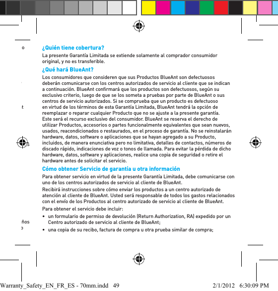 •  el uso de los Productos para ﬁ nes comerciales o el sometimiento de éstos a usos o condiciones anormales; u•  otros actos que no sean responsabilidad ni resulten de la negligencia de BlueAnt,están excluidos de la cobertura.Uso de Productos sin marca o no certiﬁ cados por BlueAnt: Los defectos o daños que resulten del uso de Productos, accesorios, software, cargadores u otros equipos periféricos que no sean marca BlueAnt o que no estén certiﬁ cados por BlueAnt. Utilización con equipo genuino suministrado por el OEM: Los Productos BlueAnt tienen garantía para funcionar exclusivamente con teléfonos móviles y accesorios originales suministrados por un fabricante de equipos originales (Original Equipment Manufacturer, OEM), de la manera en que fueron fabricados originalmente. Los Productos BlueAnt no están garantizados, de manera expresa, para ser utilizados con dispositivos de terceros manipulados o modiﬁ cados en la medida en que dichas modiﬁ caciones hayan sido realizadas sin la aprobación del fabricante de equipos originales o sus representantes autorizados.Servicios o modiﬁ caciones no autorizados de Productos BlueAnt: Los daños o defectos que resulten del servicio, la prueba, el ajuste, la instalación, el mantenimiento, la alteración o modiﬁ cación de cualquier manera por parte de un tercero que no sea BlueAnt o sus centros autorizados de servicio quedan excluidos de la cobertura. Productos alterados o modiﬁ cados: Productos con: •  números de serie o etiquetas de fecha que se hayan quitado, alterado o borrado;•  sellos rotos o sellos que demuestren haber sido manipulados; •  números de serie de las plaquetas que no coincidan; •  carcasas o partes no compatibles con BlueAnt o que no sean de BlueAnt; o •  cualquier otra alteración o modiﬁ cación no aprobada por BlueAntestán excluidos de la cobertura. Dispositivos de comunicación: Quedan excluidos de la cobertura los defectos, los daños o la falla de los productos debidos a cualquier servicio de comunicación, dispositivo o señal a los que usted pueda suscribirse o que pueda utilizar con los Productos.¿Quién tiene cobertura? La presente Garantía Limitada se extiende solamente al comprador consumidor original, y no es transferible.¿Qué hará BlueAnt? Los consumidores que consideren que sus Productos BlueAnt son defectuosos deberán comunicarse con los centros autorizados de servicio al cliente que se indican a continuación. BlueAnt conﬁ rmará que los productos son defectuosos, según su exclusivo criterio, luego de que se los someta a pruebas por parte de BlueAnt o sus centros de servicio autorizados. Si se comprueba que un producto es defectuoso en virtud de los términos de esta Garantía Limitada, BlueAnt tendrá la opción de reemplazar o reparar cualquier Producto que no se ajuste a la presente garantía. Este será el recurso exclusivo del consumidor. BlueAnt se reserva el derecho de utilizar Productos, accesorios o partes funcionalmente equivalentes que sean nuevos, usados, reacondicionados o restaurados, en el proceso de garantía. No se reinstalarán hardware, datos, software o aplicaciones que se hayan agregado a su Producto, incluidos, de manera enunciativa pero no limitativa, detalles de contactos, números de discado rápido, indicaciones de voz o tonos de llamada. Para evitar la pérdida de dicho hardware, datos, software y aplicaciones, realice una copia de seguridad o retire el hardware antes de solicitar el servicio.Cómo obtener Servicio de garantía u otra información Para obtener servicio en virtud de la presente Garantía Limitada, debe comunicarse con uno de los centros autorizados de servicio al cliente de BlueAnt.Recibirá instrucciones sobre cómo enviar los productos a un centro autorizado de atención al cliente de BlueAnt. Usted será responsable de todos los gastos relacionados con el envío de los Productos al centro autorizado de servicio al cliente de BlueAnt. Para obtener el servicio debe incluir: •  un formulario de permiso de devolución (Return Authorization, RA) expedido por un Centro autorizado de servicio al cliente de BlueAnt; •  una copia de su recibo, factura de compra u otra prueba similar de compra; Warranty_Safety_EN_FR_ES - 70mm.indd   49 2/1/2012   6:30:09 PM