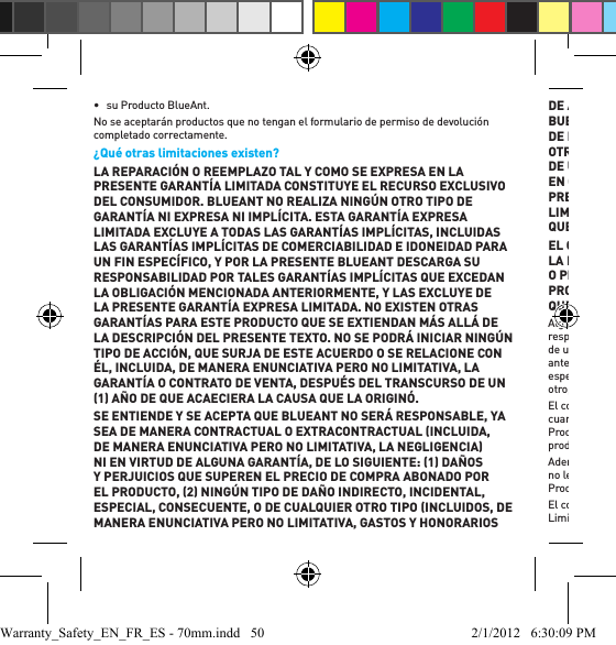 •  su Producto BlueAnt. No se aceptarán productos que no tengan el formulario de permiso de devolución completado correctamente.¿Qué otras limitaciones existen? LA REPARACIÓN O REEMPLAZO TAL Y COMO SE EXPRESA EN LA PRESENTE GARANTÍA LIMITADA CONSTITUYE EL RECURSO EXCLUSIVO DEL CONSUMIDOR. BLUEANT NO REALIZA NINGÚN OTRO TIPO DE GARANTÍA NI EXPRESA NI IMPLÍCITA. ESTA GARANTÍA EXPRESA LIMITADA EXCLUYE A TODAS LAS GARANTÍAS IMPLÍCITAS, INCLUIDAS LAS GARANTÍAS IMPLÍCITAS DE COMERCIABILIDAD E IDONEIDAD PARA UN FIN ESPECÍFICO, Y POR LA PRESENTE BLUEANT DESCARGA SU RESPONSABILIDAD POR TALES GARANTÍAS IMPLÍCITAS QUE EXCEDAN LA OBLIGACIÓN MENCIONADA ANTERIORMENTE, Y LAS EXCLUYE DE LA PRESENTE GARANTÍA EXPRESA LIMITADA. NO EXISTEN OTRAS GARANTÍAS PARA ESTE PRODUCTO QUE SE EXTIENDAN MÁS ALLÁ DE LA DESCRIPCIÓN DEL PRESENTE TEXTO. NO SE PODRÁ INICIAR NINGÚN TIPO DE ACCIÓN, QUE SURJA DE ESTE ACUERDO O SE RELACIONE CON ÉL, INCLUIDA, DE MANERA ENUNCIATIVA PERO NO LIMITATIVA, LA GARANTÍA O CONTRATO DE VENTA, DESPUÉS DEL TRANSCURSO DE UN 1 AÑO DE QUE ACAECIERA LA CAUSA QUE LA ORIGINÓ.  SE ENTIENDE Y SE ACEPTA QUE BLUEANT NO SERÁ RESPONSABLE, YA SEA DE MANERA CONTRACTUAL O EXTRACONTRACTUAL INCLUIDA, DE MANERA ENUNCIATIVA PERO NO LIMITATIVA, LA NEGLIGENCIA NI EN VIRTUD DE ALGUNA GARANTÍA, DE LO SIGUIENTE: 1 DAÑOS Y PERJUICIOS QUE SUPEREN EL PRECIO DE COMPRA ABONADO POR EL PRODUCTO, 2 NINGÚN TIPO DE DAÑO INDIRECTO, INCIDENTAL, ESPECIAL, CONSECUENTE, O DE CUALQUIER OTRO TIPO INCLUIDOS, DE MANERA ENUNCIATIVA PERO NO LIMITATIVA, GASTOS Y HONORARIOS DE ABOGADOS, 3 EL LUCRO CESANTE; 4 LA PÉRDIDA RESPECTO DEL BUEN NOMBRE Y LA CLIENTELA DEL NEGOCIO, 5 CUALQUIER PÉRDIDA DE INFORMACIÓN, DATOS, SOFTWARE, APLICACIONES; O 6 CUALQUIER OTRA PÉRDIDA FINANCIERA SURGIDA DE LA CAPACIDAD O INCAPACIDAD DE USO DE LOS PRODUCTOS, O RELACIONADA CON ELLO, EN LA MEDIDA EN QUE ESTOS DAÑOS Y PERJUICIOS PUEDAN EXIMIRSE POR LEY. EL PRECIO PAGADO POR LOS PRODUCTOS ES UNA CONTRAPRESTACIÓN QUE LIMITA LA RESPONSABILIDAD DE BLUEANT DE REEMBOLSAR NO MÁS QUE EL PRECIO DE COMPRA ABONADO POR EL CONSUMIDOR.EL CONSUMIDOR ASUME TODO EL RIESGO Y LA RESPONSABILIDAD POR LA PÉRDIDA, EL DAÑO O LA LESIÓN CAUSADOS A CUALQUIER PERSONA O PROPIEDAD QUE SURJAN DEL USO O POSESIÓN DE CUALQUIER PRODUCTO BLUEANT CUBIERTO POR LA PRESENTE GARANTÍA LIMITADA QUE NO SE DEBAN A LA CULPA O NEGLIGENCIA DE BLUEANT. Algunos estados, países y jurisdicciones no permiten la limitación o exclusión de responsabilidad, o daños incidentales o consecuentes, o la limitación a la duración de una garantía implícita, por lo cual es posible que las limitaciones o exclusiones anteriormente no se apliquen en su caso. Esta garantía le brinda derechos legales especíﬁ cos, y además también puede tener otros derechos que varían de un estado al otro, o de una jurisdicción a otra. El consumidor reconoce y acepta que ha leído, o ha elegido voluntariamente no leer cuando tuvo la oportunidad razonable de hacerlo, el manual de instrucciones de este Producto, el cual está disponible en www.blueantwireless.com, antes de utilizar el producto. Además, el consumidor reconoce y acepta que ha leído, o ha elegido voluntariamente no leer cuando tuvo la oportunidad razonable de hacerlo, la Garantía Limitada de este Producto.El consumidor reconoce y acepta todos los términos establecidos en esta Garantía Limitada. El comprador consumidor original reconoce y acepta que no será considerado Warranty_Safety_EN_FR_ES - 70mm.indd   50 2/1/2012   6:30:09 PM