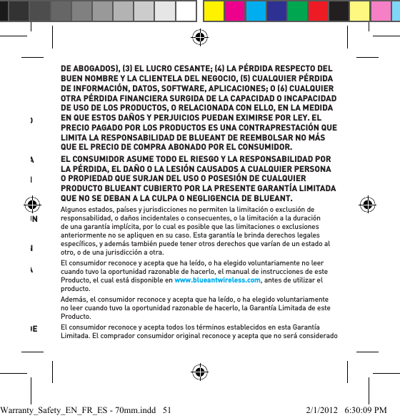 •  su Producto BlueAnt. No se aceptarán productos que no tengan el formulario de permiso de devolución completado correctamente.¿Qué otras limitaciones existen? LA REPARACIÓN O REEMPLAZO TAL Y COMO SE EXPRESA EN LA PRESENTE GARANTÍA LIMITADA CONSTITUYE EL RECURSO EXCLUSIVO DEL CONSUMIDOR. BLUEANT NO REALIZA NINGÚN OTRO TIPO DE GARANTÍA NI EXPRESA NI IMPLÍCITA. ESTA GARANTÍA EXPRESA LIMITADA EXCLUYE A TODAS LAS GARANTÍAS IMPLÍCITAS, INCLUIDAS LAS GARANTÍAS IMPLÍCITAS DE COMERCIABILIDAD E IDONEIDAD PARA UN FIN ESPECÍFICO, Y POR LA PRESENTE BLUEANT DESCARGA SU RESPONSABILIDAD POR TALES GARANTÍAS IMPLÍCITAS QUE EXCEDAN LA OBLIGACIÓN MENCIONADA ANTERIORMENTE, Y LAS EXCLUYE DE LA PRESENTE GARANTÍA EXPRESA LIMITADA. NO EXISTEN OTRAS GARANTÍAS PARA ESTE PRODUCTO QUE SE EXTIENDAN MÁS ALLÁ DE LA DESCRIPCIÓN DEL PRESENTE TEXTO. NO SE PODRÁ INICIAR NINGÚN TIPO DE ACCIÓN, QUE SURJA DE ESTE ACUERDO O SE RELACIONE CON ÉL, INCLUIDA, DE MANERA ENUNCIATIVA PERO NO LIMITATIVA, LA GARANTÍA O CONTRATO DE VENTA, DESPUÉS DEL TRANSCURSO DE UN 1 AÑO DE QUE ACAECIERA LA CAUSA QUE LA ORIGINÓ.  SE ENTIENDE Y SE ACEPTA QUE BLUEANT NO SERÁ RESPONSABLE, YA SEA DE MANERA CONTRACTUAL O EXTRACONTRACTUAL INCLUIDA, DE MANERA ENUNCIATIVA PERO NO LIMITATIVA, LA NEGLIGENCIA NI EN VIRTUD DE ALGUNA GARANTÍA, DE LO SIGUIENTE: 1 DAÑOS Y PERJUICIOS QUE SUPEREN EL PRECIO DE COMPRA ABONADO POR EL PRODUCTO, 2 NINGÚN TIPO DE DAÑO INDIRECTO, INCIDENTAL, ESPECIAL, CONSECUENTE, O DE CUALQUIER OTRO TIPO INCLUIDOS, DE MANERA ENUNCIATIVA PERO NO LIMITATIVA, GASTOS Y HONORARIOS DE ABOGADOS, 3 EL LUCRO CESANTE; 4 LA PÉRDIDA RESPECTO DEL BUEN NOMBRE Y LA CLIENTELA DEL NEGOCIO, 5 CUALQUIER PÉRDIDA DE INFORMACIÓN, DATOS, SOFTWARE, APLICACIONES; O 6 CUALQUIER OTRA PÉRDIDA FINANCIERA SURGIDA DE LA CAPACIDAD O INCAPACIDAD DE USO DE LOS PRODUCTOS, O RELACIONADA CON ELLO, EN LA MEDIDA EN QUE ESTOS DAÑOS Y PERJUICIOS PUEDAN EXIMIRSE POR LEY. EL PRECIO PAGADO POR LOS PRODUCTOS ES UNA CONTRAPRESTACIÓN QUE LIMITA LA RESPONSABILIDAD DE BLUEANT DE REEMBOLSAR NO MÁS QUE EL PRECIO DE COMPRA ABONADO POR EL CONSUMIDOR.EL CONSUMIDOR ASUME TODO EL RIESGO Y LA RESPONSABILIDAD POR LA PÉRDIDA, EL DAÑO O LA LESIÓN CAUSADOS A CUALQUIER PERSONA O PROPIEDAD QUE SURJAN DEL USO O POSESIÓN DE CUALQUIER PRODUCTO BLUEANT CUBIERTO POR LA PRESENTE GARANTÍA LIMITADA QUE NO SE DEBAN A LA CULPA O NEGLIGENCIA DE BLUEANT. Algunos estados, países y jurisdicciones no permiten la limitación o exclusión de responsabilidad, o daños incidentales o consecuentes, o la limitación a la duración de una garantía implícita, por lo cual es posible que las limitaciones o exclusiones anteriormente no se apliquen en su caso. Esta garantía le brinda derechos legales especíﬁ cos, y además también puede tener otros derechos que varían de un estado al otro, o de una jurisdicción a otra. El consumidor reconoce y acepta que ha leído, o ha elegido voluntariamente no leer cuando tuvo la oportunidad razonable de hacerlo, el manual de instrucciones de este Producto, el cual está disponible en www.blueantwireless.com, antes de utilizar el producto. Además, el consumidor reconoce y acepta que ha leído, o ha elegido voluntariamente no leer cuando tuvo la oportunidad razonable de hacerlo, la Garantía Limitada de este Producto.El consumidor reconoce y acepta todos los términos establecidos en esta Garantía Limitada. El comprador consumidor original reconoce y acepta que no será considerado Warranty_Safety_EN_FR_ES - 70mm.indd   51 2/1/2012   6:30:09 PM