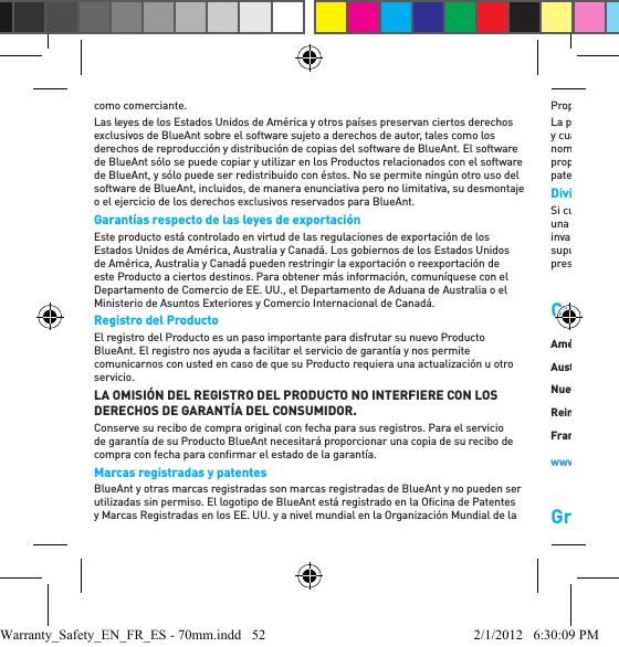 como comerciante. Las leyes de los Estados Unidos de América y otros países preservan ciertos derechos exclusivos de BlueAnt sobre el software sujeto a derechos de autor, tales como los derechos de reproducción y distribución de copias del software de BlueAnt. El software de BlueAnt sólo se puede copiar y utilizar en los Productos relacionados con el software de BlueAnt, y sólo puede ser redistribuido con éstos. No se permite ningún otro uso del software de BlueAnt, incluidos, de manera enunciativa pero no limitativa, su desmontaje o el ejercicio de los derechos exclusivos reservados para BlueAnt. Garantías respecto de las leyes de exportación  Este producto está controlado en virtud de las regulaciones de exportación de los Estados Unidos de América, Australia y Canadá. Los gobiernos de los Estados Unidos de América, Australia y Canadá pueden restringir la exportación o reexportación de este Producto a ciertos destinos. Para obtener más información, comuníquese con el Departamento de Comercio de EE. UU., el Departamento de Aduana de Australia o el Ministerio de Asuntos Exteriores y Comercio Internacional de Canadá.Registro del Producto El registro del Producto es un paso importante para disfrutar su nuevo Producto BlueAnt. El registro nos ayuda a facilitar el servicio de garantía y nos permite comunicarnos con usted en caso de que su Producto requiera una actualización u otro servicio.LA OMISIÓN DEL REGISTRO DEL PRODUCTO NO INTERFIERE CON LOS DERECHOS DE GARANTÍA DEL CONSUMIDOR.Conserve su recibo de compra original con fecha para sus registros. Para el servicio de garantía de su Producto BlueAnt necesitará proporcionar una copia de su recibo de compra con fecha para conﬁ rmar el estado de la garantía. Marcas registradas y patentes  BlueAnt y otras marcas registradas son marcas registradas de BlueAnt y no pueden ser utilizadas sin permiso. El logotipo de BlueAnt está registrado en la Oﬁ cina de Patentes y Marcas Registradas en los EE. UU. y a nivel mundial en la Organización Mundial de la Propiedad Intelectual según el protocolo de Madrid. La palabra Bluetooth, la marca y los logotipos son propiedad de Bluetooth SIG, Inc. y cualquier uso de dichas marcas por parte de BlueAnt se realiza bajo licencia. Los nombres de otras compañías, productos y servicios son propiedad de sus respectivos propietarios. BlueAnt se reserva sus derechos sobre todas y cada una de sus patentes y patentes pendientes a nivel mundial. Divisibilidad Si cualquier cláusula o disposición de esta Garantía Limitada fuera rechazada porque una disposición, cláusula, o aplicación de la Garantía se considerara inválida, y dicha invalidez cambiara o modiﬁ cara las obligaciones de las partes asumidas en vista de la supuesta validez de dicha cláusula o disposición, o aplicación de la misma, el resto de la presente Garantía Limitada no se verá afectado.Comuníquese con nosotrosGracias por elegir un producto BlueAnt.América del Norte: 1 855 9 258 3268Australia: 1300 669 049Nueva Zelanda: 0800 443 122Reino Unido: 0800 285 1272Francia: 0800 913 467España: 900 838 030Hong Kong: 800 905 394Singapur: 800 130 1940Tailandia: 001 800 13 203 2852India: 000 800 100 4103www.blueantwireless.com/supportWarranty_Safety_EN_FR_ES - 70mm.indd   52 2/1/2012   6:30:09 PM