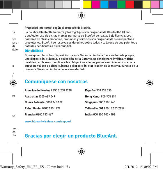 como comerciante. Las leyes de los Estados Unidos de América y otros países preservan ciertos derechos exclusivos de BlueAnt sobre el software sujeto a derechos de autor, tales como los derechos de reproducción y distribución de copias del software de BlueAnt. El software de BlueAnt sólo se puede copiar y utilizar en los Productos relacionados con el software de BlueAnt, y sólo puede ser redistribuido con éstos. No se permite ningún otro uso del software de BlueAnt, incluidos, de manera enunciativa pero no limitativa, su desmontaje o el ejercicio de los derechos exclusivos reservados para BlueAnt. Garantías respecto de las leyes de exportación  Este producto está controlado en virtud de las regulaciones de exportación de los Estados Unidos de América, Australia y Canadá. Los gobiernos de los Estados Unidos de América, Australia y Canadá pueden restringir la exportación o reexportación de este Producto a ciertos destinos. Para obtener más información, comuníquese con el Departamento de Comercio de EE. UU., el Departamento de Aduana de Australia o el Ministerio de Asuntos Exteriores y Comercio Internacional de Canadá.Registro del Producto El registro del Producto es un paso importante para disfrutar su nuevo Producto BlueAnt. El registro nos ayuda a facilitar el servicio de garantía y nos permite comunicarnos con usted en caso de que su Producto requiera una actualización u otro servicio.LA OMISIÓN DEL REGISTRO DEL PRODUCTO NO INTERFIERE CON LOS DERECHOS DE GARANTÍA DEL CONSUMIDOR.Conserve su recibo de compra original con fecha para sus registros. Para el servicio de garantía de su Producto BlueAnt necesitará proporcionar una copia de su recibo de compra con fecha para conﬁ rmar el estado de la garantía. Marcas registradas y patentes  BlueAnt y otras marcas registradas son marcas registradas de BlueAnt y no pueden ser utilizadas sin permiso. El logotipo de BlueAnt está registrado en la Oﬁ cina de Patentes y Marcas Registradas en los EE. UU. y a nivel mundial en la Organización Mundial de la Propiedad Intelectual según el protocolo de Madrid. La palabra Bluetooth, la marca y los logotipos son propiedad de Bluetooth SIG, Inc. y cualquier uso de dichas marcas por parte de BlueAnt se realiza bajo licencia. Los nombres de otras compañías, productos y servicios son propiedad de sus respectivos propietarios. BlueAnt se reserva sus derechos sobre todas y cada una de sus patentes y patentes pendientes a nivel mundial. Divisibilidad Si cualquier cláusula o disposición de esta Garantía Limitada fuera rechazada porque una disposición, cláusula, o aplicación de la Garantía se considerara inválida, y dicha invalidez cambiara o modiﬁ cara las obligaciones de las partes asumidas en vista de la supuesta validez de dicha cláusula o disposición, o aplicación de la misma, el resto de la presente Garantía Limitada no se verá afectado.Comuníquese con nosotrosGracias por elegir un producto BlueAnt.América del Norte: 1 855 9 258 3268Australia: 1300 669 049Nueva Zelanda: 0800 443 122Reino Unido: 0800 285 1272Francia: 0800 913 467España: 900 838 030Hong Kong: 800 905 394Singapur: 800 130 1940Tailandia: 001 800 13 203 2852India: 000 800 100 4103www.blueantwireless.com/supportWarranty_Safety_EN_FR_ES - 70mm.indd   53 2/1/2012   6:30:09 PM