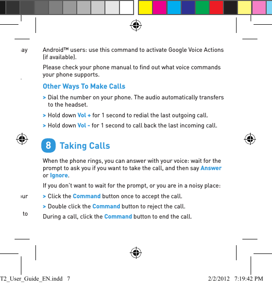 available on your phone). Depending on your phone model, you may need to record voice tags on the phone to use this feature.On the iPhone 4S this command activates Siri.On Android devices this command activates Google Voice Actions.Voice recognition will cancel automatically after a short period of time if you do not say a command. You can also cancel voice recognition by clicking the Command button.        Making CallsVoice DialingTo use this feature your phone must support voice dialing over Bluetooth.1. Double click the Command button or use the Phone Commands voice command.2. The T2 activates your phone’s voice dial feature (if available).Once you have activated the voice dial feature, Voice Dialing uses your phone’s voice recognition software.Tip: On the iPhone 4S this command activates Siri. There’s no need to touch or unlock your phone. 7Android™ users: use this command to activate Google Voice Actions (if available). Please check your phone manual to ﬁ nd out what voice commands your phone supports.Other Ways To Make Calls &gt; Dial the number on your phone. The audio automatically transfers to the headset. &gt; Hold down Vol + for 1 second to redial the last outgoing call. &gt; Hold down Vol - for 1 second to call back the last incoming call.        Taking CallsWhen the phone rings, you can answer with your voice: wait for the prompt to ask you if you want to take the call, and then say Answer or Ignore.If you don’t want to wait for the prompt, or you are in a noisy place: &gt; Click the Command button once to accept the call. &gt; Double click the Command button to reject the call.During a call, click the Command button to end the call.8T2_User_Guide_EN.indd   7 2/2/2012   7:19:42 PM