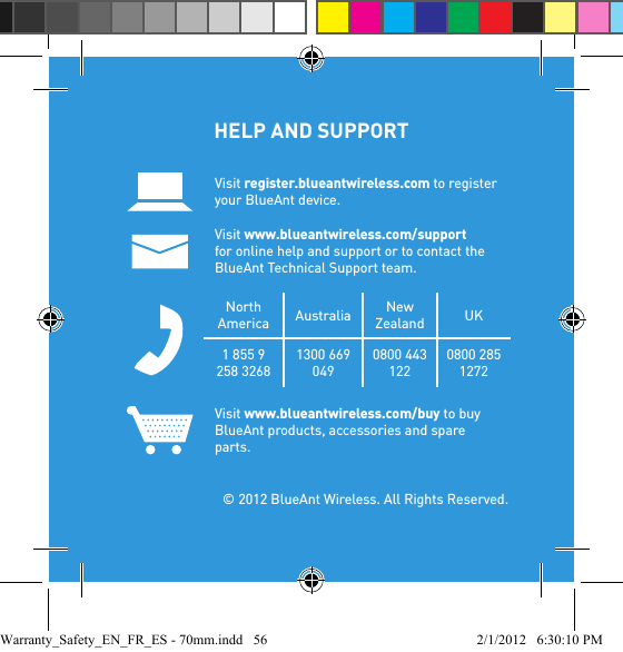 HELP AND SUPPORT Visit register.blueantwireless.com to register your BlueAnt device.Visit www.blueantwireless.com/support for online help and support or to contact the BlueAnt Technical Support team.North America Australia New Zealand UK1 855 9 258 32681300 669 0490800 443 1220800 285 1272Visit www.blueantwireless.com/buy to buy BlueAnt products, accessories and spare parts.  © 2012 BlueAnt Wireless. All Rights Reserved.Warranty_Safety_EN_FR_ES - 70mm.indd   56 2/1/2012   6:30:10 PM