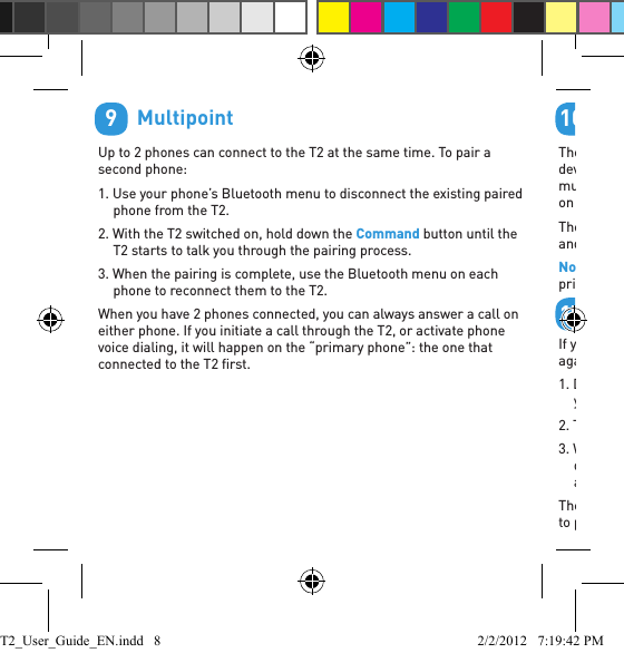         MultipointUp to 2 phones can connect to the T2 at the same time. To pair a second phone:1. Use your phone’s Bluetooth menu to disconnect the existing paired phone from the T2.2. With the T2 switched on, hold down the Command button until the T2 starts to talk you through the pairing process.3. When the pairing is complete, use the Bluetooth menu on each phone to reconnect them to the T2.When you have 2 phones connected, you can always answer a call on either phone. If you initiate a call through the T2, or activate phone voice dialing, it will happen on the “primary phone”: the one that connected to the T2 ﬁ rst.9        Listening to AudioThe T2 supports A2DP audio streaming: if your phone or Bluetooth device supports the A2DP proﬁ le then you can simply start playing music or any other audio (including directions from a GPS application on the phone) and it will automatically transfer to the headset.The audio will mute automatically if you make or receive a phone call, and resume when the call ends.Note: The T2 only supports A2DP bluetooth audio streaming from the primary phone.        Reset your T2If you are having problems with the T2, you can reset it and start again:1. Disconnect the T2 from your phone by deleting the pairing from your phone’s Bluetooth menu.2. Turn your phone off and back on again to clear its memory.3. With the T2 switched on, but not connected to any phones, hold down all three buttons (Vol +, Vol -, and the Command button) for about 3 seconds.The T2 will reset and go straight to pairing mode. You will now need to pair your phone with the T2 again.1011T2_User_Guide_EN.indd   8 2/2/2012   7:19:42 PM