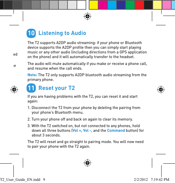         MultipointUp to 2 phones can connect to the T2 at the same time. To pair a second phone:1. Use your phone’s Bluetooth menu to disconnect the existing paired phone from the T2.2. With the T2 switched on, hold down the Command button until the T2 starts to talk you through the pairing process.3. When the pairing is complete, use the Bluetooth menu on each phone to reconnect them to the T2.When you have 2 phones connected, you can always answer a call on either phone. If you initiate a call through the T2, or activate phone voice dialing, it will happen on the “primary phone”: the one that connected to the T2 ﬁ rst.9        Listening to AudioThe T2 supports A2DP audio streaming: if your phone or Bluetooth device supports the A2DP proﬁ le then you can simply start playing music or any other audio (including directions from a GPS application on the phone) and it will automatically transfer to the headset.The audio will mute automatically if you make or receive a phone call, and resume when the call ends.Note: The T2 only supports A2DP bluetooth audio streaming from the primary phone.        Reset your T2If you are having problems with the T2, you can reset it and start again:1. Disconnect the T2 from your phone by deleting the pairing from your phone’s Bluetooth menu.2. Turn your phone off and back on again to clear its memory.3. With the T2 switched on, but not connected to any phones, hold down all three buttons (Vol +, Vol -, and the Command button) for about 3 seconds.The T2 will reset and go straight to pairing mode. You will now need to pair your phone with the T2 again.1011T2_User_Guide_EN.indd   9 2/2/2012   7:19:42 PM