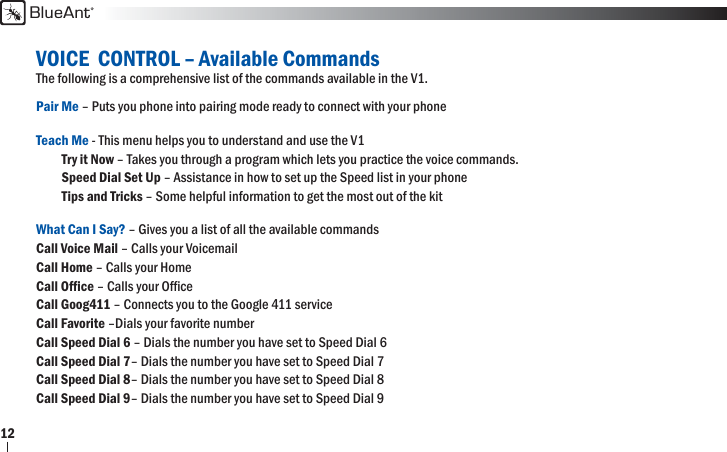 BlueAnt12VOICE  CONTROL – Available CommandsThe following is a comprehensive list of the commands available in the V1. Pair Me – Puts you phone into pairing mode ready to connect with your phone Teach Me - This menu helps you to understand and use the V1      Try it Now – Takes you through a program which lets you practice the voice commands.      Speed Dial Set Up – Assistance in how to set up the Speed list in your phone      Tips and Tricks – Some helpful information to get the most out of the kitWhat Can I Say? – Gives you a list of all the available commands   Call Voice Mail – Calls your Voicemail   Call Home – Calls your Home Call Ofﬁ ce – Calls your Ofﬁ ce   Call Goog411 – Connects you to the Google 411 service  Call Favorite –Dials your favorite number Call Speed Dial 6 – Dials the number you have set to Speed Dial 6    Call Speed Dial 7– Dials the number you have set to Speed Dial 7   Call Speed Dial 8– Dials the number you have set to Speed Dial 8   Call Speed Dial 9– Dials the number you have set to Speed Dial 9