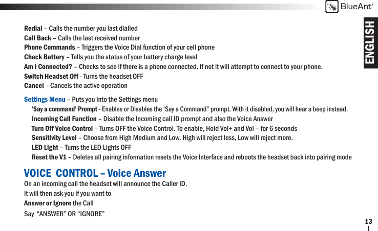 ENGLISHBlueAnt13Redial – Calls the number you last dialled Call Back – Calls the last received numberPhone Commands – Triggers the Voice Dial function of your cell phoneCheck Battery – Tells you the status of your battery charge level   Am I Connected? – Checks to see if there is a phone connected. If not it will attempt to connect to your phone.   Switch Headset Off - Turns the headset OFFCancel  - Cancels the active operationSettings Menu – Puts you into the Settings menu   ‘Say a command’ Prompt - Enables or Disables the ‘Say a Command” prompt. With it disabled, you will hear a beep instead. Incoming Call Function – Disable the Incoming call ID prompt and also the Voice Answer Turn Off Voice Control – Turns OFF the Voice Control. To enable, Hold Vol+ and Vol – for 6 seconds Sensitivity Level – Choose from High Medium and Low. High will reject less, Low will reject more. LED Light – Turns the LED Lights OFF Reset the V1 – Deletes all pairing information resets the Voice Interface and reboots the headset back into pairing modeVOICE  CONTROL – Voice AnswerOn an incoming call the headset will announce the Caller ID. It will then ask you if you want to Answer or Ignore the CallSay  “ANSWER” OR “IGNORE” 