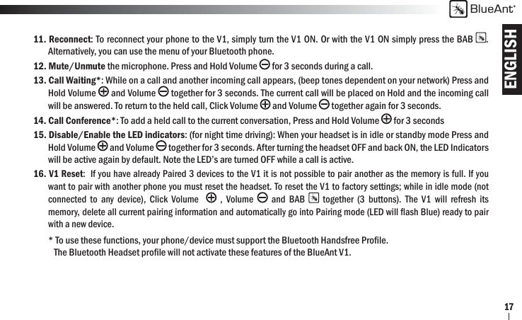 ENGLISHBlueAnt1711. Reconnect: To reconnect your phone to the V1, simply turn the V1 ON. Or with the V1 ON simply press the BAB  .   Alternatively, you can use the menu of your Bluetooth phone.12. Mute/Unmute the microphone. Press and Hold Volume   for 3 seconds during a call. 13. Call Waiting*: While on a call and another incoming call appears, (beep tones dependent on your network) Press and  Hold Volume  and Volume   together for 3 seconds. The current call will be placed on Hold and the incoming call   will be answered. To return to the held call, Click Volume   and Volume   together again for 3 seconds.14. Call Conference*: To add a held call to the current conversation, Press and Hold Volume   for 3 seconds 15. Disable/Enable the LED indicators: (for night time driving): When your headset is in idle or standby mode Press and  Hold Volume  and Volume   together for 3 seconds. After turning the headset OFF and back ON, the LED Indicators   will be active again by default. Note the LED’s are turned OFF while a call is active.16. V1 Reset:  If you have already Paired 3 devices to the V1 it is not possible to pair another as the memory is full. If you   want to pair with another phone you must reset the headset. To reset the V1 to factory settings; while in idle mode (not   connected to any device), Click Volume    , Volume   and BAB   together (3 buttons). The V1 will refresh its   memory, delete all current pairing information and automatically go into Pairing mode (LED will ﬂ ash Blue) ready to pair   with a new device.* To use these functions, your phone/device must support the Bluetooth Handsfree Proﬁ le.    The Bluetooth Headset proﬁ le will not activate these features of the BlueAnt V1.