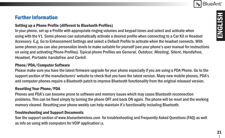 ENGLISHBlueAnt21Further InformationSetting up a Phone Proﬁ le (different to Bluetooth Proﬁ les)In your phone, set up a Proﬁ le with appropriate ringing volumes and keypad tones and select and activate when using with the V1. Some phones can automatically activate a desired proﬁ le when connecting to a Car Kit or Headset Accessory. E.g. Go to Enhancement Settings and select a Default Proﬁ le to activate when the headset connects. With some phones you can also personalize levels to make suitable for yourself (see your phone’s user manual for instructions on using and activating Phone Proﬁ les). Typical phone Proﬁ les are General, Outdoor, Meeting, Silent, Handsfree, Headset, Portable handsfree and Carkit.Phone/PDA/Computer SoftwarePlease make sure you have the latest ﬁ rmware upgrade for your phone especially if you are using a PDA Phone. Go to the support section of the manufacturers’ website to check that you have the latest version. Many new mobile phones, PDA’s and computer phones require a Bluetooth patch to improve Bluetooth functionality from the original released version.Resetting Your Phone/PDAPhones and PDA’s can become prone to software and memory issues which may cause Bluetooth reconnection problems. This can be ﬁ xed simply by turning the phone OFF and back ON again. The phone will be reset and the working memory cleared. Resetting your phone weekly can help maintain it’s functionality including Bluetooth.Troubleshooting and Support DocumentsSee the support section of www.blueantwireless.com  for troubleshooting and Frequently Asked Questions (FAQ) as well as info on using with computers for VOIP application\s.