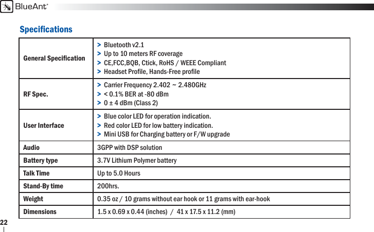 BlueAnt22Speciﬁ cationsGeneral Speciﬁ cation&gt;  Bluetooth v2.1&gt;  Up to 10 meters RF coverage&gt;  CE,FCC,BQB, Ctick, RoHS / WEEE Compliant&gt;  Headset Proﬁ le, Hands-Free proﬁ leRF Spec.&gt;  Carrier Frequency 2.402 ~ 2.480GHz &gt;  &lt; 0.1% BER at -80 dBm&gt;  0 ± 4 dBm (Class 2)User Interface&gt;  Blue color LED for operation indication.&gt;  Red color LED for low battery indication.&gt;  Mini USB for Charging battery or F/W upgradeAudio 3GPP with DSP solutionBattery type 3.7V Lithium Polymer batteryTalk Time Up to 5.0 HoursStand-By time 200hrs.Weight 0.35 oz / 10 grams without ear hook or 11 grams with ear-hookDimensions  1.5 x 0.69 x 0.44 (inches)  /  41 x 17.5 x 11.2 (mm)