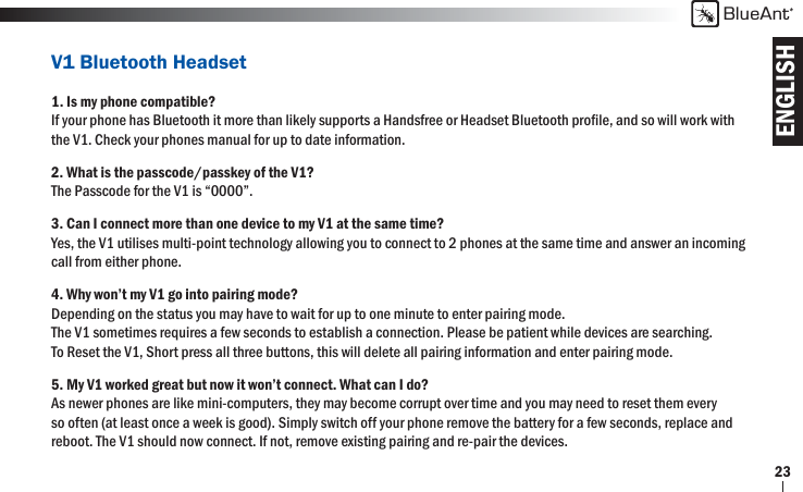 ENGLISHBlueAnt23V1 Bluetooth Headset1. Is my phone compatible?If your phone has Bluetooth it more than likely supports a Handsfree or Headset Bluetooth proﬁ le, and so will work with the V1. Check your phones manual for up to date information.2. What is the passcode/passkey of the V1?The Passcode for the V1 is “0000”.3. Can I connect more than one device to my V1 at the same time?Yes, the V1 utilises multi-point technology allowing you to connect to 2 phones at the same time and answer an incoming call from either phone.4. Why won’t my V1 go into pairing mode?Depending on the status you may have to wait for up to one minute to enter pairing mode.The V1 sometimes requires a few seconds to establish a connection. Please be patient while devices are searching.To Reset the V1, Short press all three buttons, this will delete all pairing information and enter pairing mode.5. My V1 worked great but now it won’t connect. What can I do?As newer phones are like mini-computers, they may become corrupt over time and you may need to reset them every so often (at least once a week is good). Simply switch off your phone remove the battery for a few seconds, replace and reboot. The V1 should now connect. If not, remove existing pairing and re-pair the devices.