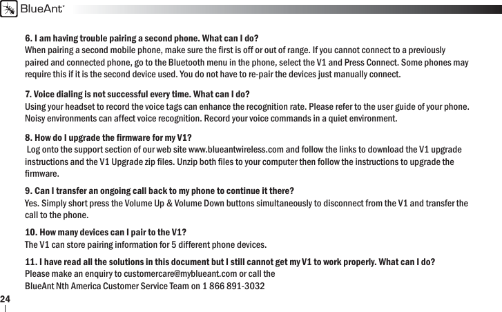 BlueAnt246. I am having trouble pairing a second phone. What can I do?When pairing a second mobile phone, make sure the ﬁ rst is off or out of range. If you cannot connect to a previously paired and connected phone, go to the Bluetooth menu in the phone, select the V1 and Press Connect. Some phones may require this if it is the second device used. You do not have to re-pair the devices just manually connect.7. Voice dialing is not successful every time. What can I do?Using your headset to record the voice tags can enhance the recognition rate. Please refer to the user guide of your phone. Noisy environments can affect voice recognition. Record your voice commands in a quiet environment.8. How do I upgrade the ﬁ rmware for my V1? Log onto the support section of our web site www.blueantwireless.com and follow the links to download the V1 upgrade instructions and the V1 Upgrade zip ﬁ les. Unzip both ﬁ les to your computer then follow the instructions to upgrade the ﬁ rmware.9. Can I transfer an ongoing call back to my phone to continue it there?Yes. Simply short press the Volume Up &amp; Volume Down buttons simultaneously to disconnect from the V1 and transfer the call to the phone.10. How many devices can I pair to the V1?The V1 can store pairing information for 5 different phone devices. 11. I have read all the solutions in this document but I still cannot get my V1 to work properly. What can I do?Please make an enquiry to customercare@myblueant.com or call the BlueAnt Nth America Customer Service Team on 1 866 891-3032