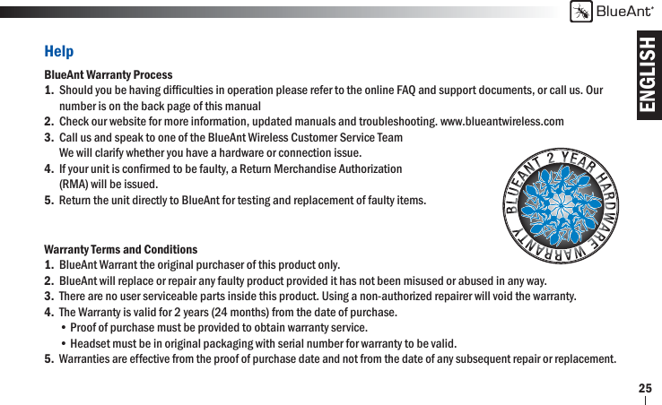 ENGLISHBlueAnt25HelpBlueAnt Warranty Process1.  Should you be having difﬁ culties in operation please refer to the online FAQ and support documents, or call us. Our   number is on the back page of this manual2.  Check our website for more information, updated manuals and troubleshooting. www.blueantwireless.com 3.  Call us and speak to one of the BlueAnt Wireless Customer Service Team      We will clarify whether you have a hardware or connection issue.4.  If your unit is conﬁ rmed to be faulty, a Return Merchandise Authorization   (RMA) will be issued.5.  Return the unit directly to BlueAnt for testing and replacement of faulty items.Warranty Terms and Conditions1.  BlueAnt Warrant the original purchaser of this product only.2.  BlueAnt will replace or repair any faulty product provided it has not been misused or abused in any way.3.  There are no user serviceable parts inside this product. Using a non-authorized repairer will void the warranty.4.  The Warranty is valid for 2 years (24 months) from the date of purchase.  • Proof of purchase must be provided to obtain warranty service.  • Headset must be in original packaging with serial number for warranty to be valid.5. Warranties are effective from the proof of purchase date and not from the date of any subsequent repair or replacement. 