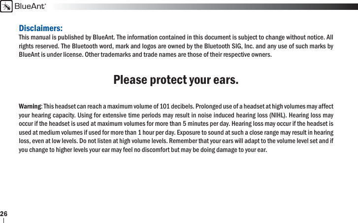 BlueAnt26Disclaimers:This manual is published by BlueAnt. The information contained in this document is subject to change without notice. All rights reserved. The Bluetooth word, mark and logos are owned by the Bluetooth SIG, Inc. and any use of such marks by BlueAnt is under license. Other trademarks and trade names are those of their respective owners.Please protect your ears.Warning: This headset can reach a maximum volume of 101 decibels. Prolonged use of a headset at high volumes may affect your hearing capacity. Using for extensive time periods may result in noise induced hearing loss (NIHL). Hearing loss may occur if the headset is used at maximum volumes for more than 5 minutes per day. Hearing loss may occur if the headset is used at medium volumes if used for more than 1 hour per day. Exposure to sound at such a close range may result in hearing loss, even at low levels. Do not listen at high volume levels. Remember that your ears will adapt to the volume level set and if you change to higher levels your ear may feel no discomfort but may be doing damage to your ear. 