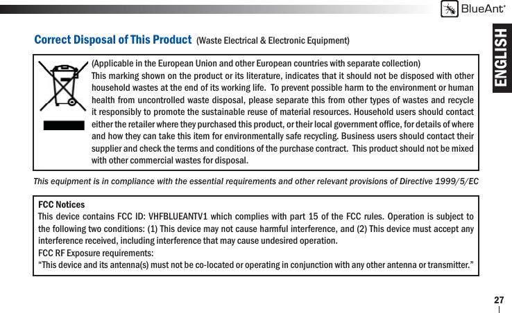 ENGLISHBlueAnt27Correct Disposal of This Product  (Waste Electrical &amp; Electronic Equipment)(Applicable in the European Union and other European countries with separate collection) This marking shown on the product or its literature, indicates that it should not be disposed with other household wastes at the end of its working life.  To prevent possible harm to the environment or human health from uncontrolled waste disposal, please separate this from other types of wastes and recycle it responsibly to promote the sustainable reuse of material resources. Household users should contact either the retailer where they purchased this product, or their local government ofﬁ ce, for details of where and how they can take this item for environmentally safe recycling. Business users should contact their supplier and check the terms and conditions of the purchase contract.  This product should not be mixed with other commercial wastes for disposal.FCC NoticesThis device contains FCC ID: VHFBLUEANTV1 which complies with part 15 of the FCC rules. Operation is subject to the following two conditions: (1) This device may not cause harmful interference, and (2) This device must accept any interference received, including interference that may cause undesired operation.FCC RF Exposure requirements:“This device and its antenna(s) must not be co-located or operating in conjunction with any other antenna or transmitter.”This equipment is in compliance with the essential requirements and other relevant provisions of Directive 1999/5/EC