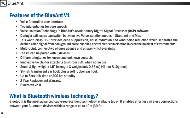 BlueAnt4Features of the BlueAnt V1•  Voice Controlled user interface•  Two microphones for pure speech •  Voice Isolation Technology ™ BlueAnt’s revolutionary Digital Signal Processor (DSP) software •  During a call, users can switch between two Voice Isolation modes – Standard and Max•  This world class DSP provides echo suppression, noise reduction and wind noise reduction which separates the  desired voice signal from background noise enabling crystal clear conversation in even the noisiest of environments•  Multi-point, connect two phones at once and answer whichever rings •  The V1 can be paired with 5 devices•  Different ringtones for known and unknown contacts•  Innovative tie clip for attaching to shirt or cuff, when not in use•  Small &amp; lightweight (1.5” in length &amp; weighs only 0.35 oz) (41mm &amp;10grams) •  Stylish, translucent ear hook plus a soft rubber ear hook•  Up to 5hrs talk-time or 200 hrs standby•  2 Year Replacement Warranty• Bluetooth v2.0 What is Bluetooth wireless technology?Bluetooth is the most advanced cable-replacement technology available today. It enables effortless wireless connections between your Bluetooth devices within a range of up to 10m (30 ft).