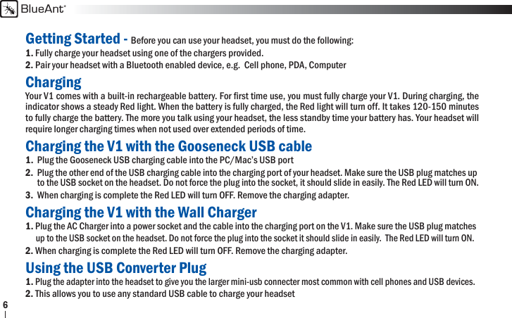 BlueAnt6Getting Started - Before you can use your headset, you must do the following:1. Fully charge your headset using one of the chargers provided.2. Pair your headset with a Bluetooth enabled device, e.g.  Cell phone, PDA, ComputerChargingYour V1 comes with a built-in rechargeable battery. For ﬁ rst time use, you must fully charge your V1. During charging, the indicator shows a steady Red light. When the battery is fully charged, the Red light will turn off. It takes 120-150 minutes to fully charge the battery. The more you talk using your headset, the less standby time your battery has. Your headset will require longer charging times when not used over extended periods of time.  Charging the V1 with the Gooseneck USB cable1.  Plug the Gooseneck USB charging cable into the PC/Mac’s USB port 2. Plug the other end of the USB charging cable into the charging port of your headset. Make sure the USB plug matches up  to the USB socket on the headset. Do not force the plug into the socket, it should slide in easily. The Red LED will turn ON.3.  When charging is complete the Red LED will turn OFF. Remove the charging adapter.Charging the V1 with the Wall Charger1. Plug the AC Charger into a power socket and the cable into the charging port on the V1. Make sure the USB plug matches  up to the USB socket on the headset. Do not force the plug into the socket it should slide in easily.  The Red LED will turn ON.2. When charging is complete the Red LED will turn OFF. Remove the charging adapter.Using the USB Converter Plug1. Plug the adapter into the headset to give you the larger mini-usb connecter most common with cell phones and USB devices.2. This allows you to use any standard USB cable to charge your headset