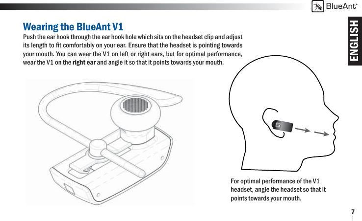 ENGLISHBlueAnt7For optimal performance of the V1 headset, angle the headset so that it points towards your mouth.Wearing the BlueAnt V1Push the ear hook through the ear hook hole which sits on the headset clip and adjust its length to ﬁ t comfortably on your ear. Ensure that the headset is pointing towards your mouth. You can wear the V1 on left or right ears, but for optimal performance, wear the V1 on the right ear and angle it so that it points towards your mouth.