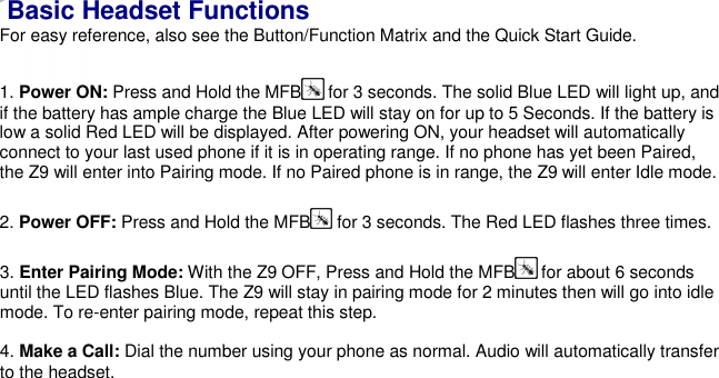    Basic Headset Functions For easy reference, also see the Button/Function Matrix and the Quick Start Guide.  1. Power ON: Press and Hold the MFB  for 3 seconds. The solid Blue LED will light up, and if the battery has ample charge the Blue LED will stay on for up to 5 Seconds. If the battery is low a solid Red LED will be displayed. After powering ON, your headset will automatically connect to your last used phone if it is in operating range. If no phone has yet been Paired, the Z9 will enter into Pairing mode. If no Paired phone is in range, the Z9 will enter Idle mode.  2. Power OFF: Press and Hold the MFB  for 3 seconds. The Red LED flashes three times.  3. Enter Pairing Mode: With the Z9 OFF, Press and Hold the MFB  for about 6 seconds until the LED flashes Blue. The Z9 will stay in pairing mode for 2 minutes then will go into idle mode. To re-enter pairing mode, repeat this step.  4. Make a Call: Dial the number using your phone as normal. Audio will automatically transfer to the headset.  