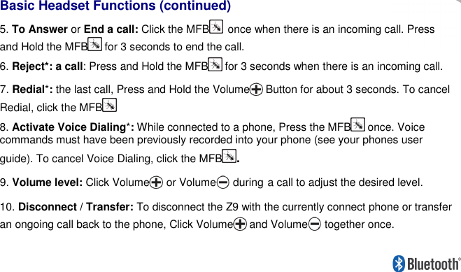     Basic Headset Functions (continued) 5. To Answer or End a call: Click the MFB once when there is an incoming call. Press and Hold the MFB  for 3 seconds to end the call. 6. Reject*: a call: Press and Hold the MFB  for 3 seconds when there is an incoming call. 7. Redial*: the last call, Press and Hold the Volume  Button for about 3 seconds. To cancel Redial, click the MFB  8. Activate Voice Dialing*: While connected to a phone, Press the MFB  once. Voice commands must have been previously recorded into your phone (see your phones user guide). To cancel Voice Dialing, click the MFB. 9. Volume level: Click Volume or Volume during a call to adjust the desired level.  10. Disconnect / Transfer: To disconnect the Z9 with the currently connect phone or transfer an ongoing call back to the phone, Click Volume  and Volume together once.  