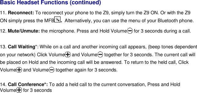   Basic Headset Functions (continued) 11. Reconnect: To reconnect your phone to the Z9, simply turn the Z9 ON. Or with the Z9 ON simply press the MFB. Alternatively, you can use the menu of your Bluetooth phone. 12. Mute/Unmute: the microphone. Press and Hold Volume  for 3 seconds during a call.   13. Call Waiting*: While on a call and another incoming call appears, (beep tones dependent on your network) Click Volume  and Volume  together for 3 seconds. The current call will be placed on Hold and the incoming call will be answered. To return to the held call, Click Volume  and Volume  together again for 3 seconds.  14. Call Conference*: To add a held call to the current conversation, Press and Hold Volume  for 3 seconds    