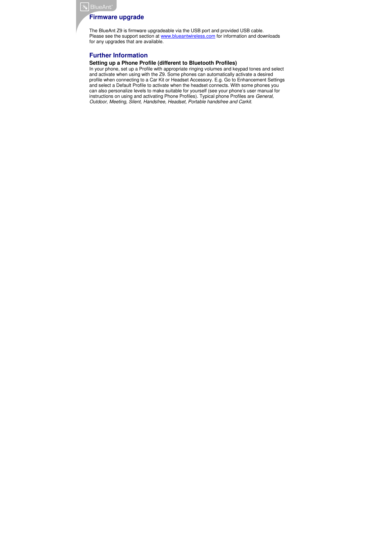   Firmware upgrade  The BlueAnt Z9 is firmware upgradeable via the USB port and provided USB cable. Please see the support section at www.blueantwireless.com for information and downloads for any upgrades that are available.  Further Information Setting up a Phone Profile (different to Bluetooth Profiles) In your phone, set up a Profile with appropriate ringing volumes and keypad tones and select and activate when using with the Z9. Some phones can automatically activate a desired profile when connecting to a Car Kit or Headset Accessory. E.g. Go to Enhancement Settings and select a Default Profile to activate when the headset connects. With some phones you can also personalize levels to make suitable for yourself (see your phone’s user manual for instructions on using and activating Phone Profiles). Typical phone Profiles are General, Outdoor, Meeting, Silent, Handsfree, Headset, Portable handsfree and Carkit.     