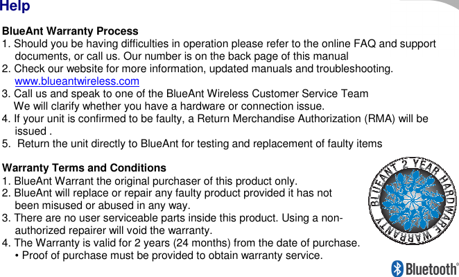      BlueAnt Warranty Process 1. Should you be having difficulties in operation please refer to the online FAQ and support documents, or call us. Our number is on the back page of this manual 2. Check our website for more information, updated manuals and troubleshooting. www.blueantwireless.com  3. Call us and speak to one of the BlueAnt Wireless Customer Service Team     We will clarify whether you have a hardware or connection issue. 4. If your unit is confirmed to be faulty, a Return Merchandise Authorization (RMA) will be issued .  5.  Return the unit directly to BlueAnt for testing and replacement of faulty items    Warranty Terms and Conditions 1. BlueAnt Warrant the original purchaser of this product only. 2. BlueAnt will replace or repair any faulty product provided it has not been misused or abused in any way. 3. There are no user serviceable parts inside this product. Using a non-authorized repairer will void the warranty. 4. The Warranty is valid for 2 years (24 months) from the date of purchase. • Proof of purchase must be provided to obtain warranty service. Help 