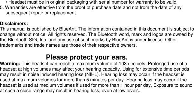   • Headset must be in original packaging with serial number for warranty to be valid. 5. Warranties are effective from the proof of purchase date and not from the date of any subsequent repair or replacement.   Disclaimers: This manual is published by BlueAnt. The information contained in this document is subject to change without notice. All rights reserved. The Bluetooth word, mark and logos are owned by the Bluetooth SIG, Inc. and any use of such marks by BlueAnt is under license. Other trademarks and trade names are those of their respective owners.                          Please protect your ears. Warning: This headset can reach a maximum volume of 103 decibels. Prolonged use of a headset at high volumes may affect your hearing capacity. Using for extensive time periods may result in noise induced hearing loss (NIHL). Hearing loss may occur if the headset is used at maximum volumes for more than 5 minutes per day. Hearing loss may occur if the headset is used at medium volumes if used for more than 1 hour per day. Exposure to sound at such a close range may result in hearing loss, even at low levels.     