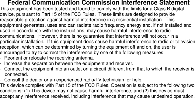   Federal Communication Commission Interference Statement This equipment has been tested and found to comply with the limits for a Class B digital device, pursuant to Part 15 of the FCC Rules.  These limits are designed to provide reasonable protection against harmful interference in a residential installation.  This equipment generates, uses and can radiate radio frequency energy and, if not installed and used in accordance with the instructions, may cause harmful interference to radio communications.  However, there is no guarantee that interference will not occur in a particular installation.  If this equipment does cause harmful interference to radio or television reception, which can be determined by turning the equipment off and on, the user is encouraged to try to correct the interference by one of the following measures: -  Reorient or relocate the receiving antenna. -  Increase the separation between the equipment and receiver. -  Connect the equipment into an outlet on a circuit different from that to which the receiver is connected. -  Consult the dealer or an experienced radio/TV technician for help. This device complies with Part 15 of the FCC Rules. Operation is subject to the following two conditions: (1) This device may not cause harmful interference, and (2) this device must accept any interference received, including interference that may cause undesired operation.  