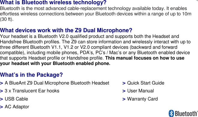     What is Bluetooth wireless technology? Bluetooth is the most advanced cable-replacement technology available today. It enables effortless wireless connections between your Bluetooth devices within a range of up to 10m (30 ft).  What devices work with the Z9 Dual Microphone? Your headset is a Bluetooth V2.0 qualified product and supports both the Headset and Handsfree Bluetooth profiles. The Z9 can store information and wirelessly interact with up to three different Bluetooth V1.1, V1.2 or V2.0 compliant devices (backward and forward compatible), including mobile phones, PDA’s, PC’s / Mac’s or any Bluetooth enabled device that supports Headset profile or Handsfree profile. This manual focuses on how to use your headset with your Bluetooth enabled phone.   What’s in the Package? &gt; A BlueAnt Z9 Dual Microphone Bluetooth Headset  &gt; 3 x Translucent Ear hooks &gt; USB Cable &gt; AC Adaptor &gt; Quick Start Guide &gt; User Manual &gt; Warranty Card 