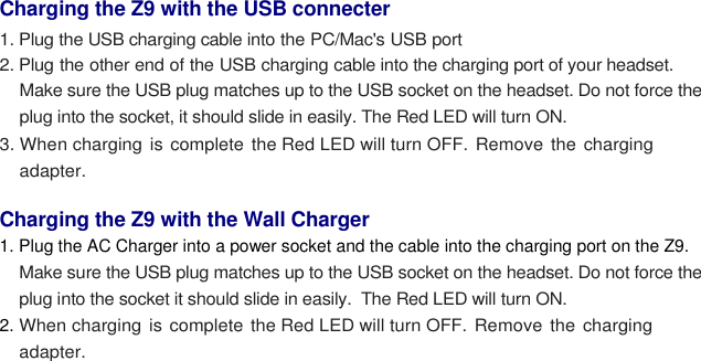   Charging the Z9 with the USB connecter  1. Plug the USB charging cable into the PC/Mac&apos;s USB port  2. Plug the other end of the USB charging cable into the charging port of your headset. Make sure the USB plug matches up to the USB socket on the headset. Do not force the plug into the socket, it should slide in easily. The Red LED will turn ON. 3. When charging  is complete the Red LED will turn OFF. Remove the charging adapter.  Charging the Z9 with the Wall Charger 1. Plug the AC Charger into a power socket and the cable into the charging port on the Z9. Make sure the USB plug matches up to the USB socket on the headset. Do not force the plug into the socket it should slide in easily.  The Red LED will turn ON. 2. When charging is complete the Red LED will turn OFF. Remove the charging adapter. 