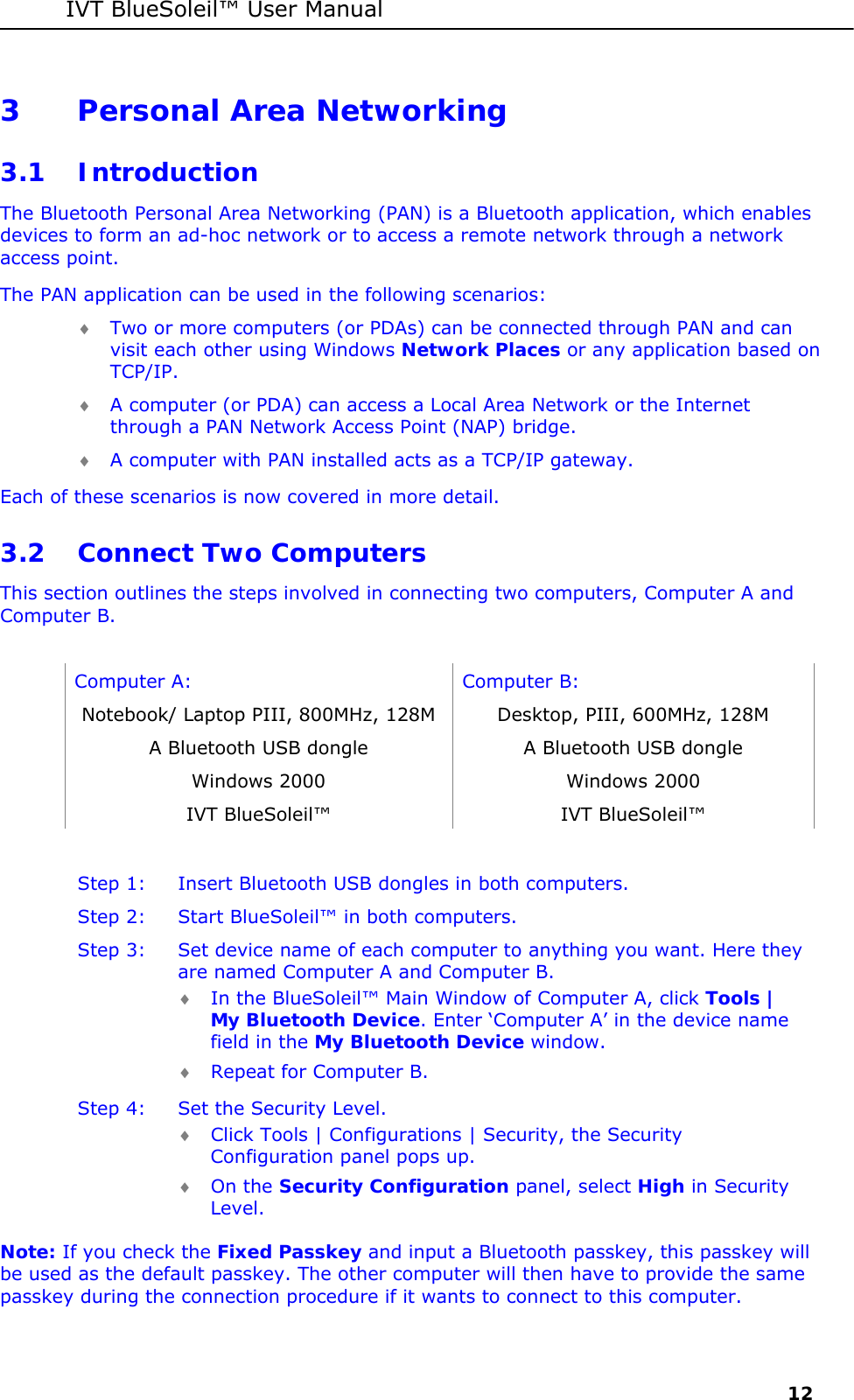 IVT BlueSoleil&trade; User Manual     12 3 Personal Area Networking 3.1 Introduction The Bluetooth Personal Area Networking (PAN) is a Bluetooth application, which enables devices to form an ad-hoc network or to access a remote network through a network access point. The PAN application can be used in the following scenarios: &diams; Two or more computers (or PDAs) can be connected through PAN and can visit each other using Windows Network Places or any application based on TCP/IP. &diams; A computer (or PDA) can access a Local Area Network or the Internet through a PAN Network Access Point (NAP) bridge.  &diams; A computer with PAN installed acts as a TCP/IP gateway. Each of these scenarios is now covered in more detail.  3.2 Connect Two Computers This section outlines the steps involved in connecting two computers, Computer A and Computer B.  Computer A:  Computer B: Notebook/ Laptop PIII, 800MHz, 128M  Desktop, PIII, 600MHz, 128M A Bluetooth USB dongle   A Bluetooth USB dongle Windows 2000  Windows 2000 IVT BlueSoleil&trade;  IVT BlueSoleil&trade;  Step 1:  Insert Bluetooth USB dongles in both computers. Step 2:  Start BlueSoleil&trade; in both computers. Step 3:  Set device name of each computer to anything you want. Here they are named Computer A and Computer B. &diams; In the BlueSoleil&trade; Main Window of Computer A, click Tools | My Bluetooth Device. Enter &lsquo;Computer A&rsquo; in the device name field in the My Bluetooth Device window.  &diams; Repeat for Computer B. Step 4:  Set the Security Level.   &diams; Click Tools | Configurations | Security, the Security Configuration panel pops up. &diams; On the Security Configuration panel, select High in Security Level.  Note: If you check the Fixed Passkey and input a Bluetooth passkey, this passkey will be used as the default passkey. The other computer will then have to provide the same passkey during the connection procedure if it wants to connect to this computer. 
