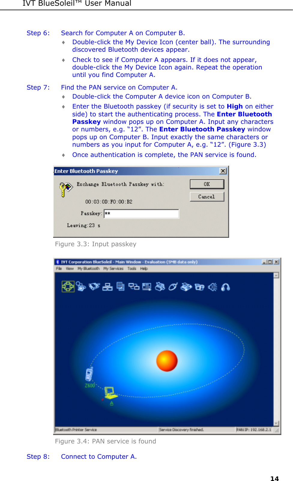 IVT BlueSoleil&trade; User Manual     14 Step 6:  Search for Computer A on Computer B. &diams; Double-click the My Device Icon (center ball). The surrounding discovered Bluetooth devices appear. &diams; Check to see if Computer A appears. If it does not appear, double-click the My Device Icon again. Repeat the operation until you find Computer A. Step 7:  Find the PAN service on Computer A. &diams; Double-click the Computer A device icon on Computer B.  &diams; Enter the Bluetooth passkey (if security is set to High on either side) to start the authenticating process. The Enter Bluetooth Passkey window pops up on Computer A. Input any characters or numbers, e.g. &ldquo;12&rdquo;. The Enter Bluetooth Passkey window pops up on Computer B. Input exactly the same characters or numbers as you input for Computer A, e.g. &ldquo;12&rdquo;. (Figure 3.3) &diams; Once authentication is complete, the PAN service is found.  Figure 3.3: Input passkey  Figure 3.4: PAN service is found Step 8:  Connect to Computer A. 