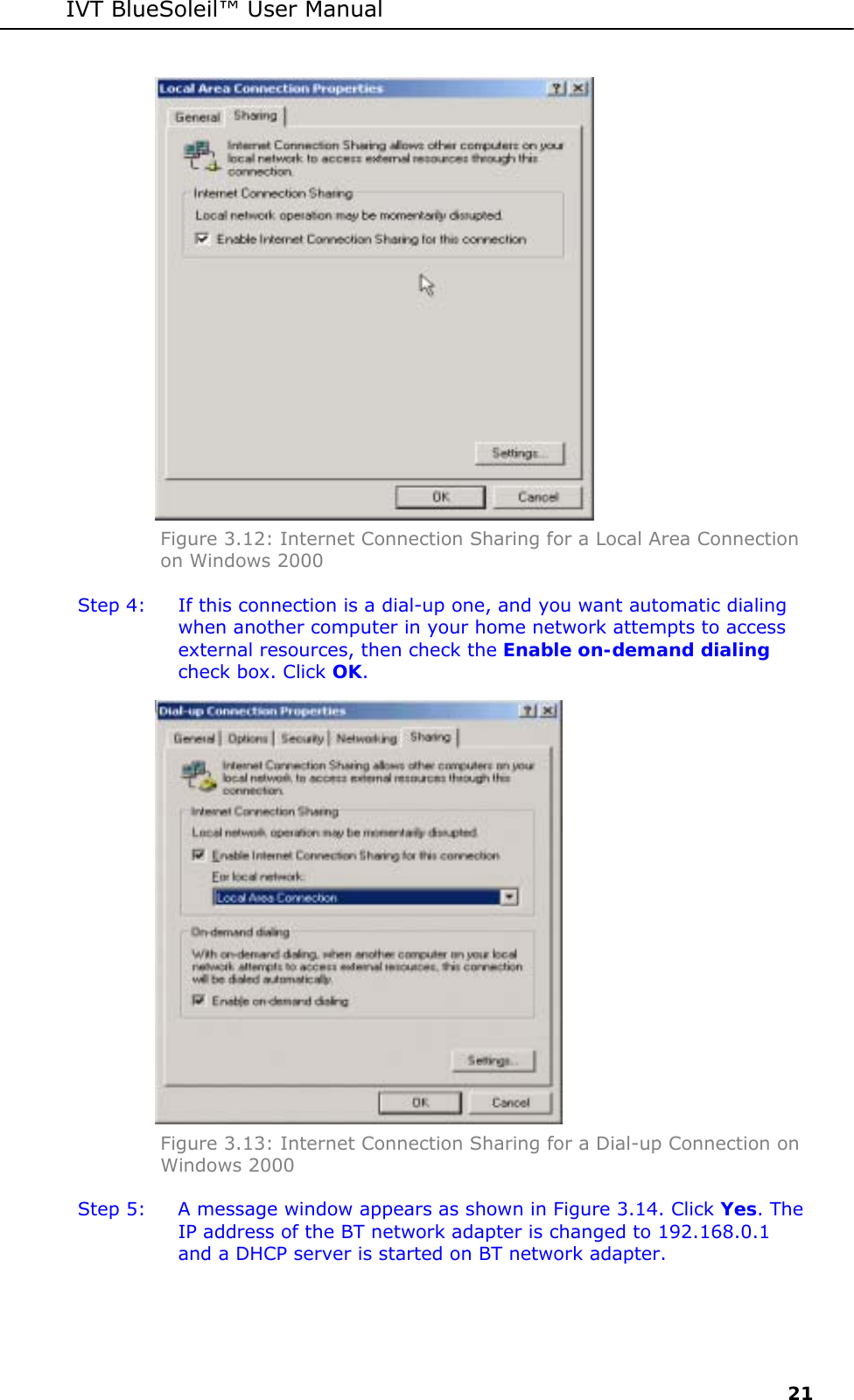 IVT BlueSoleil&trade; User Manual     21  Figure 3.12: Internet Connection Sharing for a Local Area Connection on Windows 2000 Step 4:  If this connection is a dial-up one, and you want automatic dialing when another computer in your home network attempts to access external resources, then check the Enable on-demand dialing check box. Click OK.  Figure 3.13: Internet Connection Sharing for a Dial-up Connection on Windows 2000 Step 5:  A message window appears as shown in Figure 3.14. Click Yes. The IP address of the BT network adapter is changed to 192.168.0.1 and a DHCP server is started on BT network adapter. 