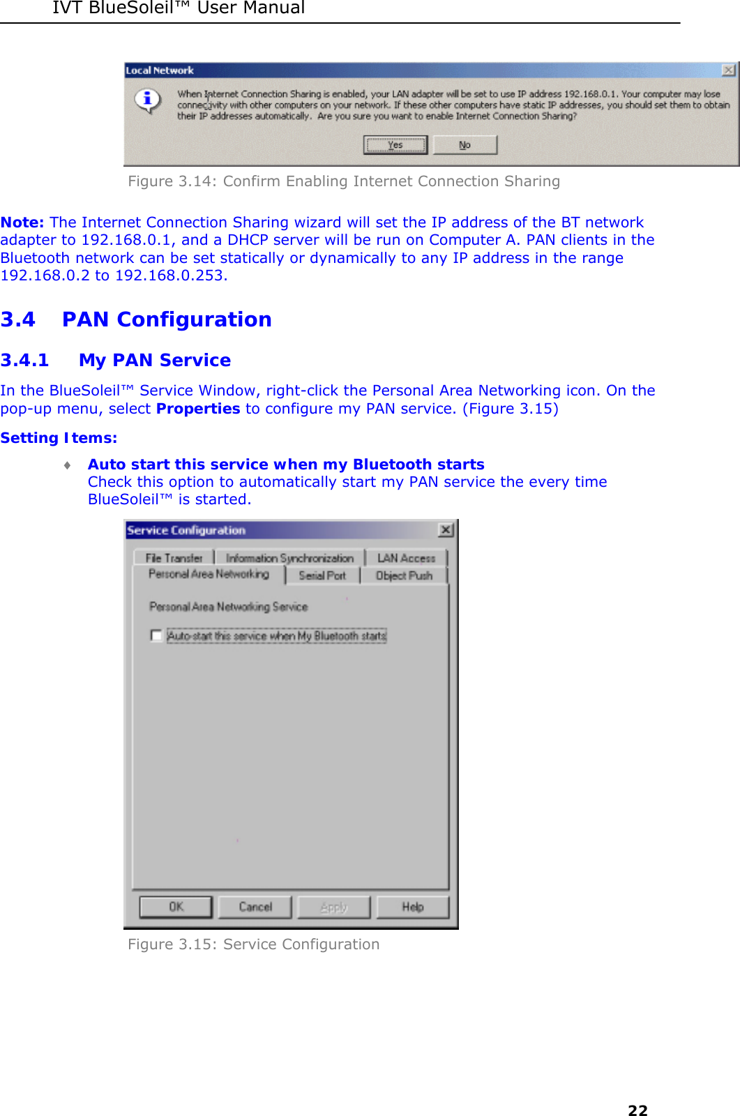IVT BlueSoleil&trade; User Manual     22  Figure 3.14: Confirm Enabling Internet Connection Sharing Note: The Internet Connection Sharing wizard will set the IP address of the BT network adapter to 192.168.0.1, and a DHCP server will be run on Computer A. PAN clients in the Bluetooth network can be set statically or dynamically to any IP address in the range 192.168.0.2 to 192.168.0.253. 3.4 PAN Configuration 3.4.1 My PAN Service In the BlueSoleil&trade; Service Window, right-click the Personal Area Networking icon. On the pop-up menu, select Properties to configure my PAN service. (Figure 3.15) Setting Items: &diams; Auto start this service when my Bluetooth starts Check this option to automatically start my PAN service the every time BlueSoleil&trade; is started.  Figure 3.15: Service Configuration 