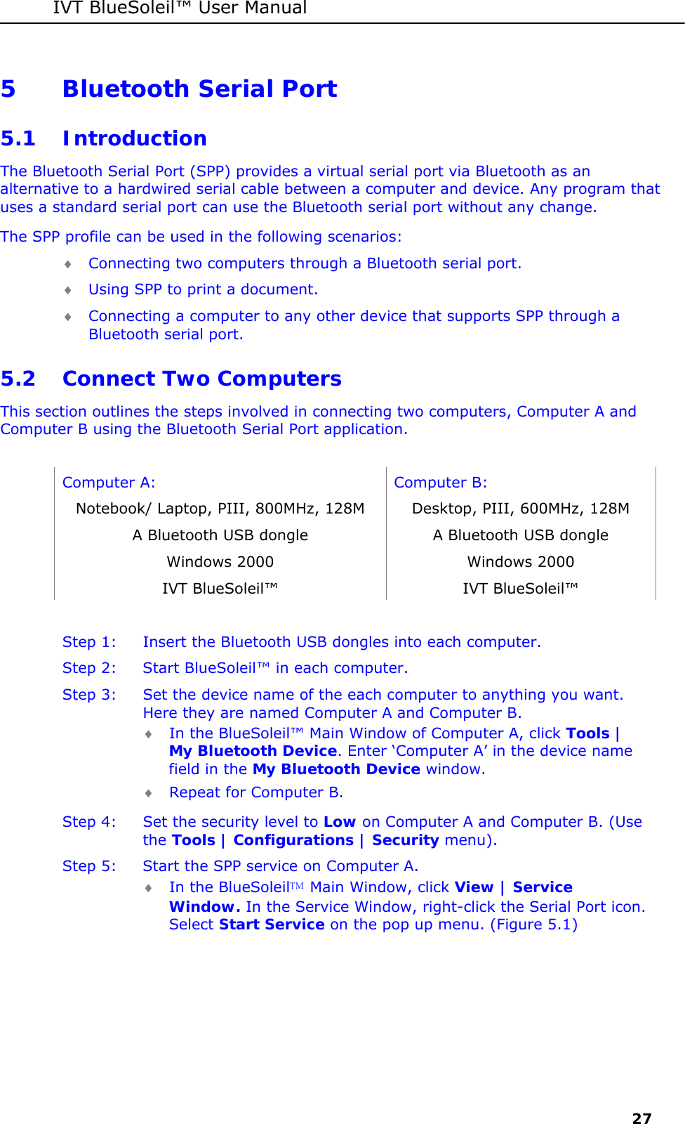 IVT BlueSoleil&trade; User Manual     27 5 Bluetooth Serial Port 5.1 Introduction The Bluetooth Serial Port (SPP) provides a virtual serial port via Bluetooth as an alternative to a hardwired serial cable between a computer and device. Any program that uses a standard serial port can use the Bluetooth serial port without any change. The SPP profile can be used in the following scenarios: &diams; Connecting two computers through a Bluetooth serial port. &diams; Using SPP to print a document. &diams; Connecting a computer to any other device that supports SPP through a Bluetooth serial port. 5.2 Connect Two Computers This section outlines the steps involved in connecting two computers, Computer A and Computer B using the Bluetooth Serial Port application.  Computer A:  Computer B: Notebook/ Laptop, PIII, 800MHz, 128M  Desktop, PIII, 600MHz, 128M A Bluetooth USB dongle  A Bluetooth USB dongle Windows 2000  Windows 2000 IVT BlueSoleil&trade;  IVT BlueSoleil&trade;  Step 1:  Insert the Bluetooth USB dongles into each computer. Step 2:  Start BlueSoleil&trade; in each computer. Step 3:  Set the device name of the each computer to anything you want. Here they are named Computer A and Computer B. &diams; In the BlueSoleil&trade; Main Window of Computer A, click Tools | My Bluetooth Device. Enter &lsquo;Computer A&rsquo; in the device name field in the My Bluetooth Device window. &diams; Repeat for Computer B. Step 4:  Set the security level to Low on Computer A and Computer B. (Use the Tools | Configurations | Security menu). Step 5:  Start the SPP service on Computer A. &diams; In the BlueSoleil Main Window, click View | Service Window. In the Service Window, right-click the Serial Port icon. Select Start Service on the pop up menu. (Figure 5.1) 