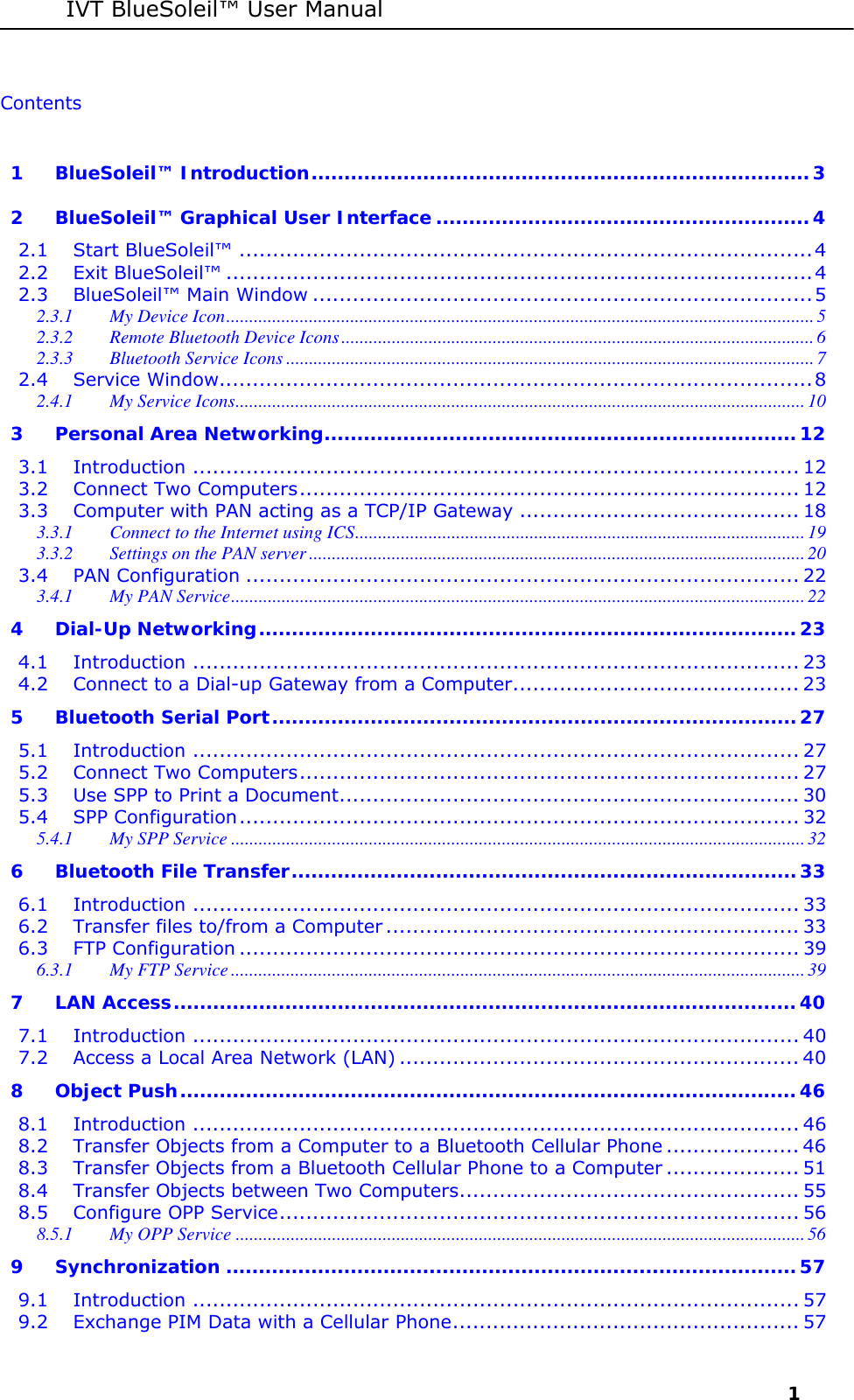 IVT BlueSoleil&trade; User Manual     1 Contents  1 BlueSoleil&trade; Introduction............................................................................3 2 BlueSoleil&trade; Graphical User Interface .........................................................4 2.1 Start BlueSoleil&trade; ......................................................................................4 2.2 Exit BlueSoleil&trade; ........................................................................................4 2.3 BlueSoleil&trade; Main Window ........................................................................... 5 2.3.1 My Device Icon................................................................................................................................5 2.3.2 Remote Bluetooth Device Icons.......................................................................................................6 2.3.3 Bluetooth Service Icons ...................................................................................................................7 2.4 Service Window.........................................................................................8 2.4.1 My Service Icons............................................................................................................................ 10 3 Personal Area Networking........................................................................12 3.1 Introduction ........................................................................................... 12 3.2 Connect Two Computers........................................................................... 12 3.3 Computer with PAN acting as a TCP/IP Gateway .......................................... 18 3.3.1 Connect to the Internet using ICS..................................................................................................19 3.3.2 Settings on the PAN server ............................................................................................................20 3.4 PAN Configuration ................................................................................... 22 3.4.1 My PAN Service............................................................................................................................. 22 4 Dial-Up Networking.................................................................................. 23 4.1 Introduction ........................................................................................... 23 4.2 Connect to a Dial-up Gateway from a Computer........................................... 23 5 Bluetooth Serial Port................................................................................27 5.1 Introduction ........................................................................................... 27 5.2 Connect Two Computers........................................................................... 27 5.3 Use SPP to Print a Document..................................................................... 30 5.4 SPP Configuration.................................................................................... 32 5.4.1 My SPP Service .............................................................................................................................32 6 Bluetooth File Transfer.............................................................................33 6.1 Introduction ........................................................................................... 33 6.2 Transfer files to/from a Computer .............................................................. 33 6.3 FTP Configuration .................................................................................... 39 6.3.1 My FTP Service .............................................................................................................................39 7 LAN Access...............................................................................................40 7.1 Introduction ........................................................................................... 40 7.2 Access a Local Area Network (LAN) ............................................................ 40 8 Object Push.............................................................................................. 46 8.1 Introduction ........................................................................................... 46 8.2 Transfer Objects from a Computer to a Bluetooth Cellular Phone .................... 46 8.3 Transfer Objects from a Bluetooth Cellular Phone to a Computer .................... 51 8.4 Transfer Objects between Two Computers................................................... 55 8.5 Configure OPP Service.............................................................................. 56 8.5.1 My OPP Service ............................................................................................................................56 9 Synchronization .......................................................................................57 9.1 Introduction ........................................................................................... 57 9.2 Exchange PIM Data with a Cellular Phone.................................................... 57 