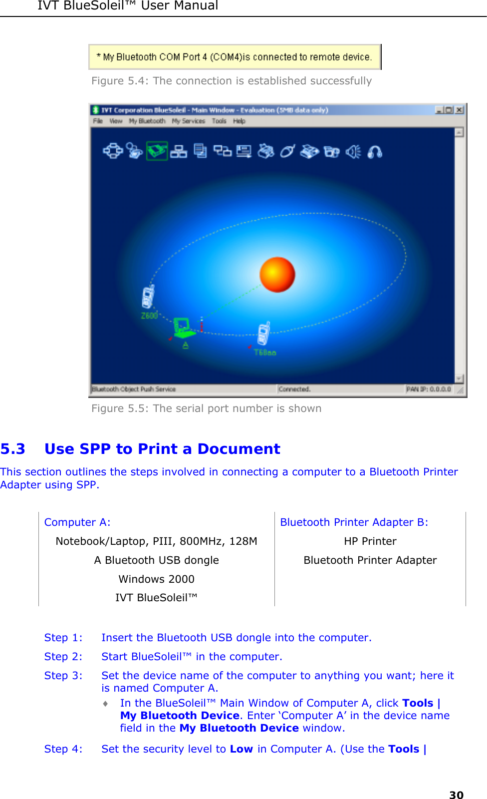 IVT BlueSoleil&trade; User Manual     30  Figure 5.4: The connection is established successfully  Figure 5.5: The serial port number is shown 5.3 Use SPP to Print a Document This section outlines the steps involved in connecting a computer to a Bluetooth Printer Adapter using SPP.  Computer A:  Bluetooth Printer Adapter B: Notebook/Laptop, PIII, 800MHz, 128M  HP Printer A Bluetooth USB dongle  Bluetooth Printer Adapter  Windows 2000   IVT BlueSoleil&trade;    Step 1:  Insert the Bluetooth USB dongle into the computer. Step 2:  Start BlueSoleil&trade; in the computer. Step 3:  Set the device name of the computer to anything you want; here it is named Computer A. &diams; In the BlueSoleil&trade; Main Window of Computer A, click Tools | My Bluetooth Device. Enter &lsquo;Computer A&rsquo; in the device name field in the My Bluetooth Device window. Step 4:  Set the security level to Low in Computer A. (Use the Tools | 