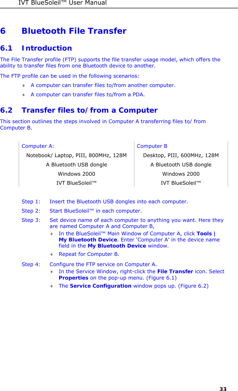 IVT BlueSoleil&trade; User Manual     33 6 Bluetooth File Transfer 6.1 Introduction The File Transfer profile (FTP) supports the file transfer usage model, which offers the ability to transfer files from one Bluetooth device to another. The FTP profile can be used in the following scenarios: &diams; A computer can transfer files to/from another computer. &diams; A computer can transfer files to/from a PDA. 6.2 Transfer files to/from a Computer  This section outlines the steps involved in Computer A transferring files to/ from Computer B.  Computer A:  Computer B Notebook/ Laptop, PIII, 800MHz, 128M  Desktop, PIII, 600MHz, 128M A Bluetooth USB dongle  A Bluetooth USB dongle Windows 2000  Windows 2000 IVT BlueSoleil&trade;  IVT BlueSoleil&trade;  Step 1:  Insert the Bluetooth USB dongles into each computer. Step 2:  Start BlueSoleil&trade; in each computer. Step 3:  Set device name of each computer to anything you want. Here they are named Computer A and Computer B, &diams; In the BlueSoleil&trade; Main Window of Computer A, click Tools | My Bluetooth Device. Enter &lsquo;Computer A&rsquo; in the device name field in the My Bluetooth Device window. &diams; Repeat for Computer B. Step 4:  Configure the FTP service on Computer A. &diams; In the Service Window, right-click the File Transfer icon. Select Properties on the pop-up menu. (Figure 6.1) &diams; The Service Configuration window pops up. (Figure 6.2) 