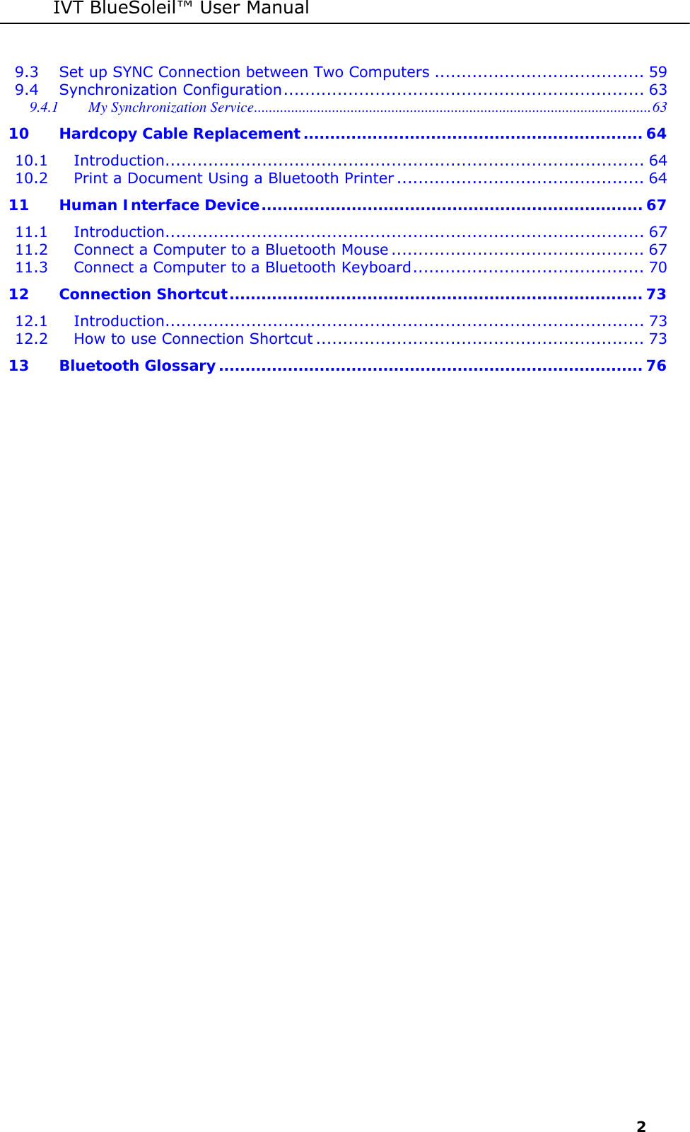 IVT BlueSoleil&trade; User Manual     2 9.3 Set up SYNC Connection between Two Computers ....................................... 59 9.4 Synchronization Configuration................................................................... 63 9.4.1 My Synchronization Service...........................................................................................................63 10 Hardcopy Cable Replacement................................................................ 64 10.1 Introduction......................................................................................... 64 10.2 Print a Document Using a Bluetooth Printer .............................................. 64 11 Human Interface Device........................................................................ 67 11.1 Introduction......................................................................................... 67 11.2 Connect a Computer to a Bluetooth Mouse ............................................... 67 11.3 Connect a Computer to a Bluetooth Keyboard........................................... 70 12 Connection Shortcut.............................................................................. 73 12.1 Introduction......................................................................................... 73 12.2 How to use Connection Shortcut ............................................................. 73 13 Bluetooth Glossary................................................................................ 76  