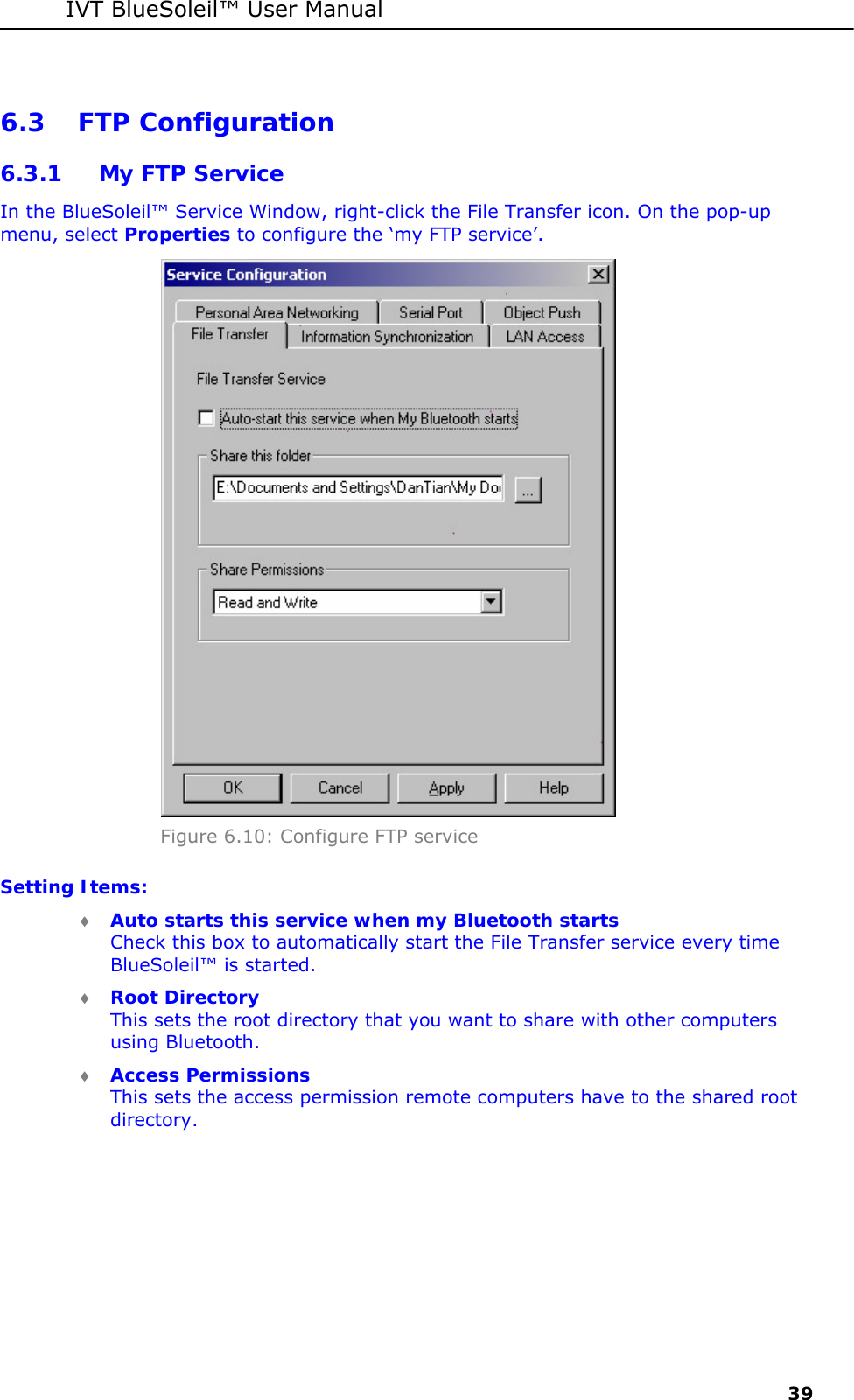 IVT BlueSoleil&trade; User Manual     39 6.3 FTP Configuration 6.3.1 My FTP Service In the BlueSoleil&trade; Service Window, right-click the File Transfer icon. On the pop-up menu, select Properties to configure the &lsquo;my FTP service&rsquo;.   Figure 6.10: Configure FTP service Setting Items: &diams; Auto starts this service when my Bluetooth starts Check this box to automatically start the File Transfer service every time BlueSoleil&trade; is started. &diams; Root Directory This sets the root directory that you want to share with other computers using Bluetooth. &diams; Access Permissions This sets the access permission remote computers have to the shared root directory.  