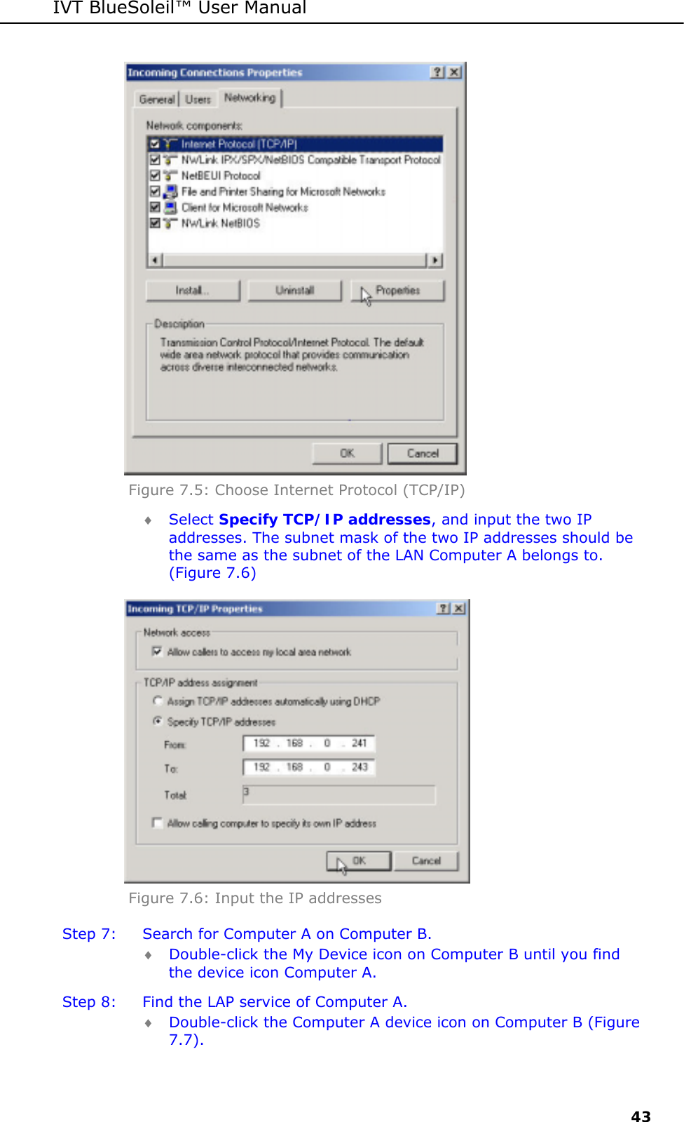 IVT BlueSoleil&trade; User Manual     43  Figure 7.5: Choose Internet Protocol (TCP/IP)  &diams; Select Specify TCP/IP addresses, and input the two IP addresses. The subnet mask of the two IP addresses should be the same as the subnet of the LAN Computer A belongs to. (Figure 7.6)  Figure 7.6: Input the IP addresses Step 7:  Search for Computer A on Computer B. &diams; Double-click the My Device icon on Computer B until you find the device icon Computer A. Step 8:  Find the LAP service of Computer A. &diams; Double-click the Computer A device icon on Computer B (Figure 7.7). 