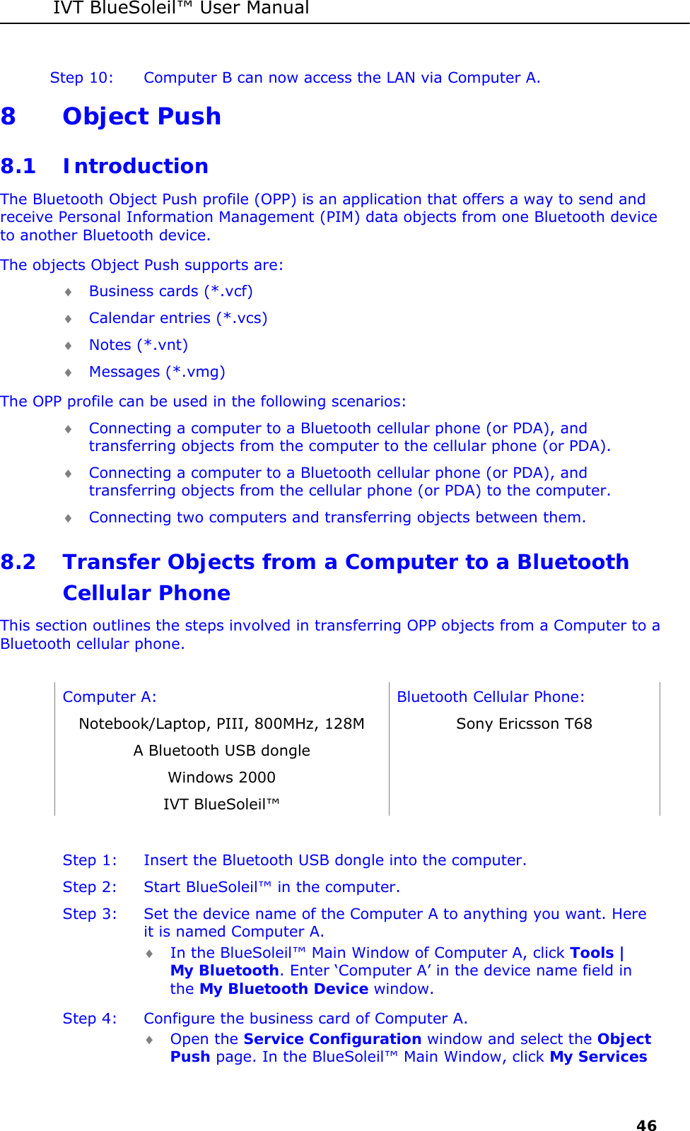 IVT BlueSoleil&trade; User Manual     46 Step 10:  Computer B can now access the LAN via Computer A. 8 Object Push 8.1 Introduction The Bluetooth Object Push profile (OPP) is an application that offers a way to send and receive Personal Information Management (PIM) data objects from one Bluetooth device to another Bluetooth device. The objects Object Push supports are: &diams; Business cards (*.vcf) &diams; Calendar entries (*.vcs) &diams; Notes (*.vnt) &diams; Messages (*.vmg) The OPP profile can be used in the following scenarios: &diams; Connecting a computer to a Bluetooth cellular phone (or PDA), and transferring objects from the computer to the cellular phone (or PDA). &diams; Connecting a computer to a Bluetooth cellular phone (or PDA), and transferring objects from the cellular phone (or PDA) to the computer. &diams; Connecting two computers and transferring objects between them. 8.2 Transfer Objects from a Computer to a Bluetooth Cellular Phone This section outlines the steps involved in transferring OPP objects from a Computer to a Bluetooth cellular phone.  Computer A:  Bluetooth Cellular Phone: Notebook/Laptop, PIII, 800MHz, 128M  Sony Ericsson T68 A Bluetooth USB dongle   Windows 2000   IVT BlueSoleil&trade;    Step 1:  Insert the Bluetooth USB dongle into the computer. Step 2:  Start BlueSoleil&trade; in the computer. Step 3:  Set the device name of the Computer A to anything you want. Here it is named Computer A. &diams; In the BlueSoleil&trade; Main Window of Computer A, click Tools | My Bluetooth. Enter &lsquo;Computer A&rsquo; in the device name field in the My Bluetooth Device window.  Step 4:  Configure the business card of Computer A. &diams; Open the Service Configuration window and select the Object Push page. In the BlueSoleil&trade; Main Window, click My Services 