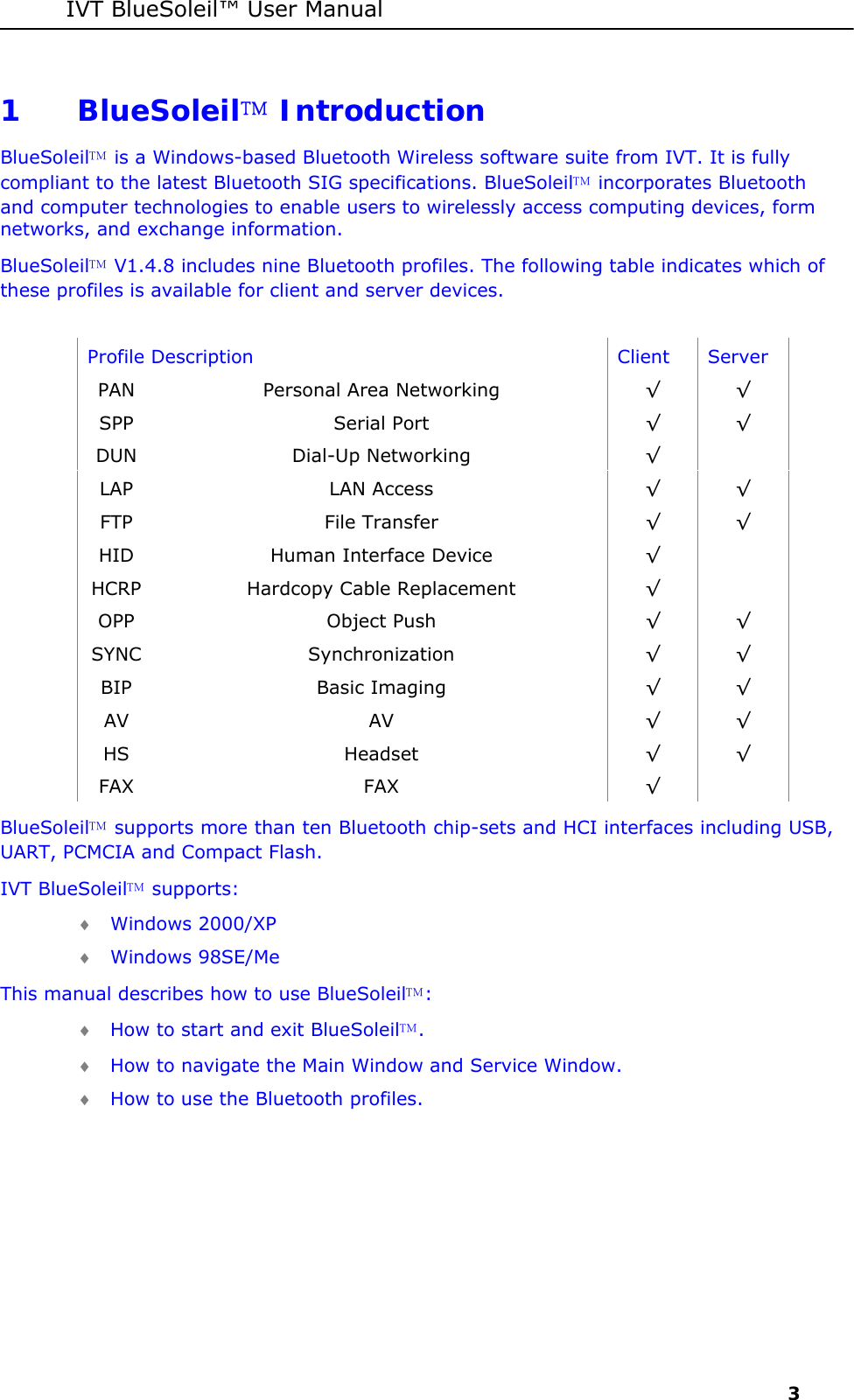 IVT BlueSoleil&trade; User Manual     3 1 BlueSoleil Introduction  BlueSoleil is a Windows-based Bluetooth Wireless software suite from IVT. It is fully compliant to the latest Bluetooth SIG specifications. BlueSoleil incorporates Bluetooth and computer technologies to enable users to wirelessly access computing devices, form networks, and exchange information. BlueSoleil V1.4.8 includes nine Bluetooth profiles. The following table indicates which of these profiles is available for client and server devices.  Profile Description  Client  Server PAN  Personal Area Networking  &radic; &radic; SPP Serial Port  &radic; &radic; DUN Dial-Up Networking  &radic;  LAP LAN Access  &radic; &radic; FTP File Transfer  &radic; &radic; HID  Human Interface Device  &radic;  HCRP  Hardcopy Cable Replacement  &radic;  OPP Object Push  &radic; &radic; SYNC Synchronization  &radic; &radic; BIP Basic Imaging  &radic; &radic; AV AV  &radic; &radic; HS Headset  &radic; &radic; FAX FAX  &radic;  BlueSoleil supports more than ten Bluetooth chip-sets and HCI interfaces including USB, UART, PCMCIA and Compact Flash. IVT BlueSoleil supports: &diams; Windows 2000/XP &diams; Windows 98SE/Me This manual describes how to use BlueSoleil: &diams; How to start and exit BlueSoleil.  &diams; How to navigate the Main Window and Service Window. &diams; How to use the Bluetooth profiles. 