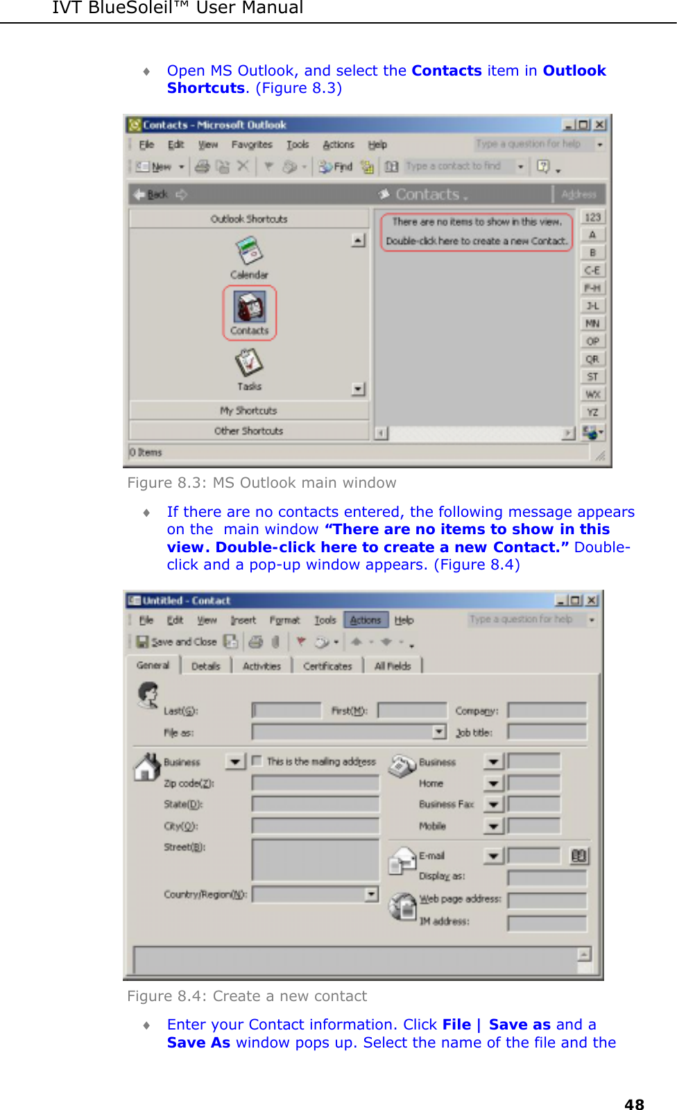 IVT BlueSoleil&trade; User Manual     48 &diams; Open MS Outlook, and select the Contacts item in Outlook Shortcuts. (Figure 8.3)  Figure 8.3: MS Outlook main window  &diams; If there are no contacts entered, the following message appears on the  main window &ldquo;There are no items to show in this view. Double-click here to create a new Contact.&rdquo; Double-click and a pop-up window appears. (Figure 8.4)  Figure 8.4: Create a new contact  &diams; Enter your Contact information. Click File | Save as and a Save As window pops up. Select the name of the file and the 