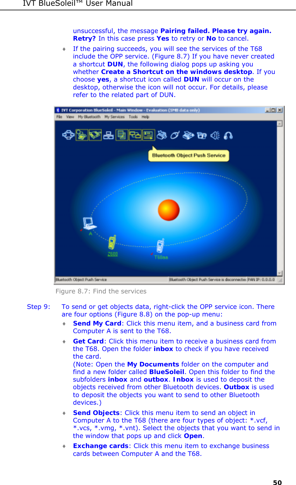 IVT BlueSoleil&trade; User Manual     50 unsuccessful, the message Pairing failed. Please try again. Retry? In this case press Yes to retry or No to cancel. &diams; If the pairing succeeds, you will see the services of the T68 include the OPP service. (Figure 8.7) If you have never created a shortcut DUN, the following dialog pops up asking you whether Create a Shortcut on the windows desktop. If you choose yes, a shortcut icon called DUN will occur on the desktop, otherwise the icon will not occur. For details, please refer to the related part of DUN.   Figure 8.7: Find the services Step 9:  To send or get objects data, right-click the OPP service icon. There are four options (Figure 8.8) on the pop-up menu: &diams; Send My Card: Click this menu item, and a business card from Computer A is sent to the T68. &diams; Get Card: Click this menu item to receive a business card from the T68. Open the folder inbox to check if you have received the card. (Note: Open the My Documents folder on the computer and find a new folder called BlueSoleil. Open this folder to find the subfolders inbox and outbox. Inbox is used to deposit the objects received from other Bluetooth devices. Outbox is used to deposit the objects you want to send to other Bluetooth devices.) &diams; Send Objects: Click this menu item to send an object in Computer A to the T68 (there are four types of object: *.vcf, *.vcs, *.vmg, *.vnt). Select the objects that you want to send in the window that pops up and click Open.  &diams; Exchange cards: Click this menu item to exchange business cards between Computer A and the T68. 