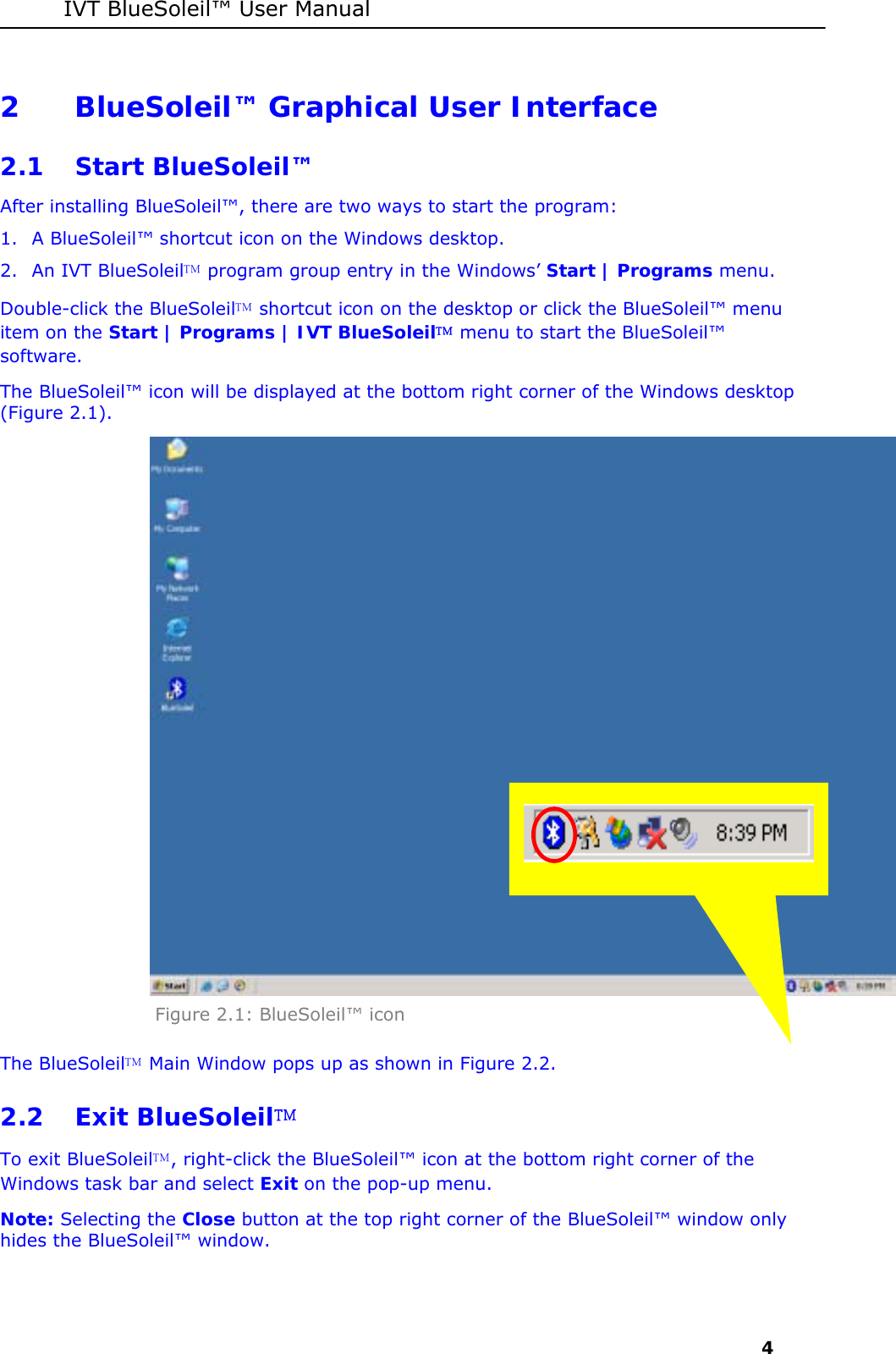 IVT BlueSoleil&trade; User Manual     4 2 BlueSoleil&trade; Graphical User Interface  2.1 Start BlueSoleil&trade; After installing BlueSoleil&trade;, there are two ways to start the program: 1. A BlueSoleil&trade; shortcut icon on the Windows desktop. 2. An IVT BlueSoleil program group entry in the Windows&rsquo; Start | Programs menu. Double-click the BlueSoleil shortcut icon on the desktop or click the BlueSoleil&trade; menu item on the Start | Programs | IVT BlueSoleil menu to start the BlueSoleil&trade; software.  The BlueSoleil&trade; icon will be displayed at the bottom right corner of the Windows desktop (Figure 2.1).  Figure 2.1: BlueSoleil&trade; icon The BlueSoleil Main Window pops up as shown in Figure 2.2. 2.2 Exit BlueSoleil To exit BlueSoleil, right-click the BlueSoleil&trade; icon at the bottom right corner of the Windows task bar and select Exit on the pop-up menu.  Note: Selecting the Close button at the top right corner of the BlueSoleil&trade; window only hides the BlueSoleil&trade; window.  
